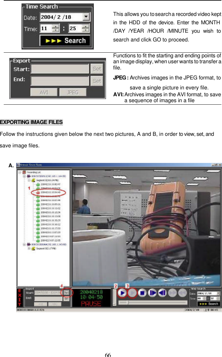  66  This allows you to search a recorded video kept in the HDD of the device. Enter the MONTH /DAY /YEAR /HOUR /MINUTE you wish to search and click GO to proceed.    Functions to fit the starting and ending points of an image display, when user wants to transfer a file. JPEG : Archives images in the JPEG format, to save a single picture in every file. AVI: Archives images in the AVI format, to save a sequence of images in a file  EXPORTING IMAGE FILES Follow the instructions given below the next two pictures, A and B, in order to view, set, and save image files.  A.  