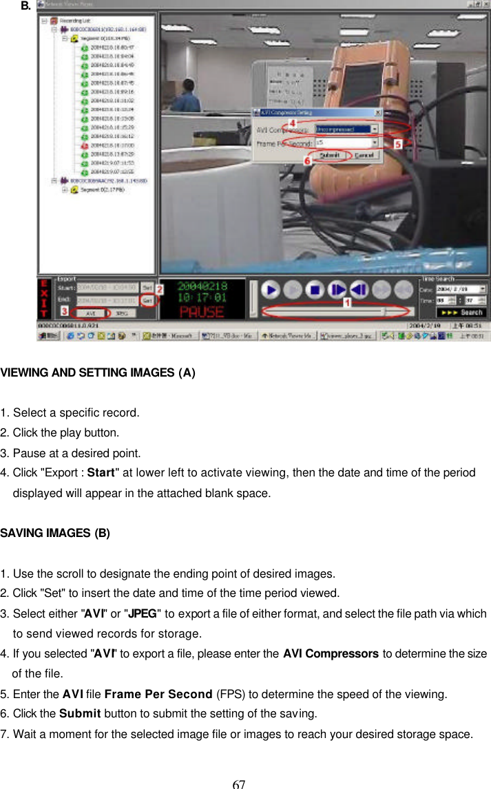  67 B.    VIEWING AND SETTING IMAGES (A)  1. Select a specific record. 2. Click the play button. 3. Pause at a desired point. 4. Click "Export : Start" at lower left to activate viewing, then the date and time of the period displayed will appear in the attached blank space.  SAVING IMAGES (B)  1. Use the scroll to designate the ending point of desired images. 2. Click "Set" to insert the date and time of the time period viewed. 3. Select either "AVI" or "JPEG" to export a file of either format, and select the file path via which to send viewed records for storage. 4. If you selected "AVI" to export a file, please enter the AVI Compressors to determine the size of the file. 5. Enter the AVI file Frame Per Second (FPS) to determine the speed of the viewing. 6. Click the Submit button to submit the setting of the saving. 7. Wait a moment for the selected image file or images to reach your desired storage space.  