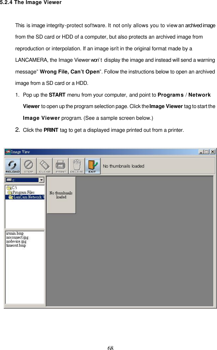  68 5.2.4 The Image Viewer   This is image integrity-protect software. It not only allows you to view an archived image from the SD card or HDD of a computer, but also protects an archived image from reproduction or interpolation. If an image isn&rsquo;t in the original format made by a LANCAMERA, the Image Viewer won&rsquo;t  display the image and instead will send a warning message&rdquo; Wrong File, Can&rsquo;t Open&rdquo;. Follow the instructions below to open an archived image from a SD card or a HDD. 1. Pop up the START menu from your computer, and point to Programs / Network Viewer to open up the program selection page. Click the Image Viewer tag to start the Image Viewer program. (See a sample screen below.)   2. Click the PRINT tag to get a displayed image printed out from a printer.     