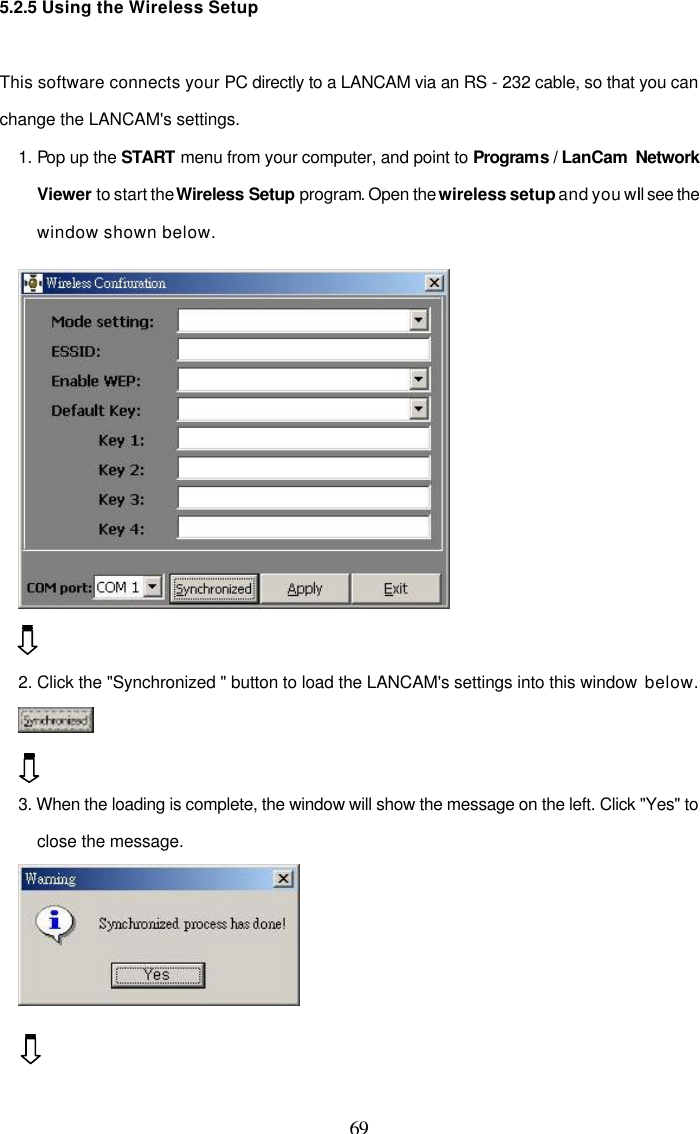  69 5.2.5 Using the Wireless Setup  This software connects your PC directly to a LANCAM via an RS - 232 cable, so that you can change the LANCAM's settings. 1. Pop up the START menu from your computer, and point to Programs / LanCam  Network Viewer to start the Wireless Setup program. Open the wireless setup and you will see the window shown below.   2. Click the "Synchronized " button to load the LANCAM's settings into this window  below.    3. When the loading is complete, the window will show the message on the left. Click "Yes" to close the message.    