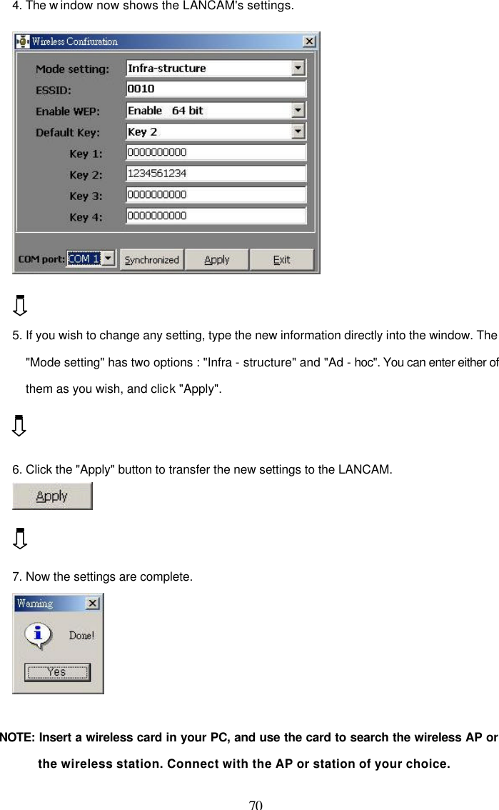  70 4. The w indow now shows the LANCAM's settings.    5. If you wish to change any setting, type the new information directly into the window. The "Mode setting" has two options : "Infra - structure" and "Ad - hoc". You can enter either of them as you wish, and click "Apply".   6. Click the "Apply" button to transfer the new settings to the LANCAM.    7. Now the settings are complete.   NOTE:  Insert a wireless card in your PC, and use the card to search the wireless AP or the wireless station. Connect with the AP or station of your choice. 