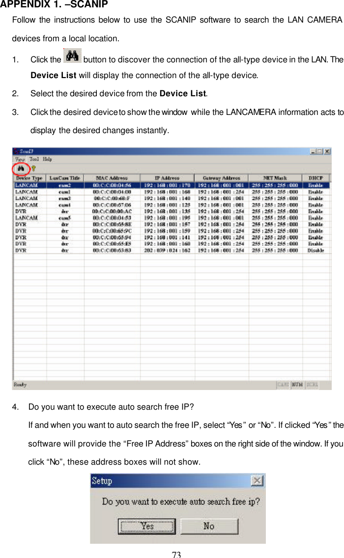  73 APPENDIX 1. &ndash;SCANIP Follow the instructions below to use the SCANIP software to search the LAN CAMERA devices from a local location.  1. Click the   button to discover the connection of the all-type device in the LAN. The Device List will display the connection of the all-type device. 2. Select the desired device from the Device List. 3. Click the desired device to show the window  while the LANCAMERA information acts to display the desired changes instantly.  4.    Do you want to execute auto search free IP? If and when you want to auto search the free IP, select &ldquo;Yes &rdquo; or &ldquo;No&rdquo;. If clicked &ldquo;Yes &rdquo; the software will provide the &ldquo;Free IP Address&rdquo; boxes on the right side of the window. If you click &ldquo;No&rdquo;, these address boxes will not show.  