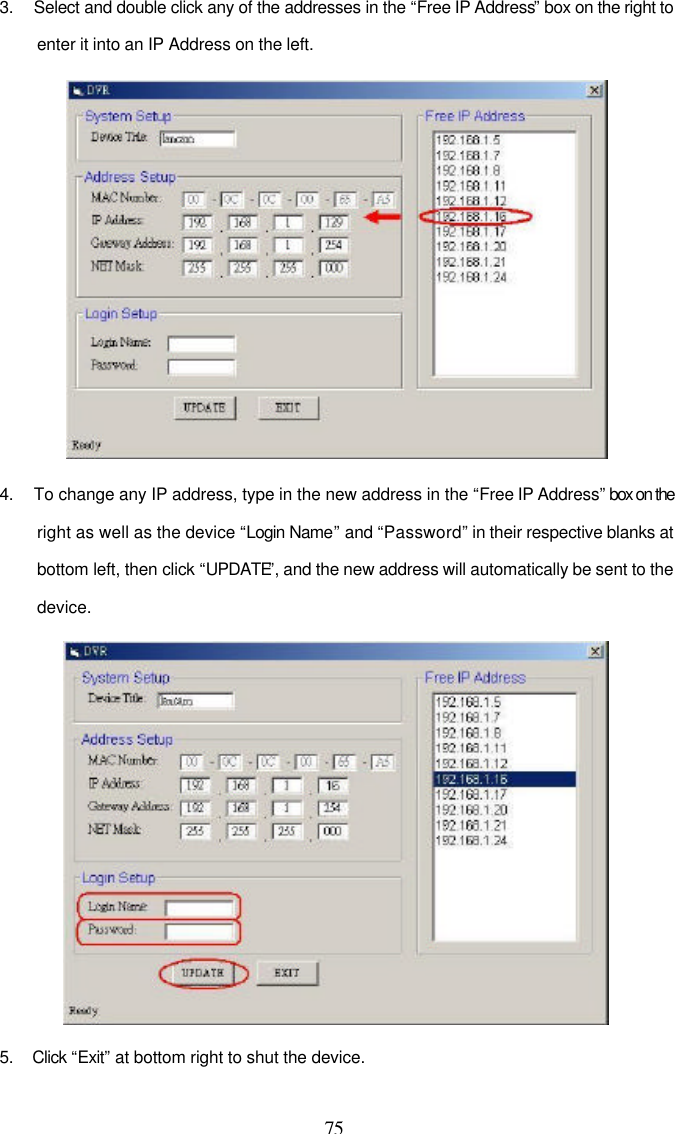  75 3.   Select and double click any of the addresses in the &ldquo;Free IP Address&rdquo; box on the right to enter it into an IP Address on the left.   4.   To change any IP address, type in the new address in the &ldquo;Free IP Address&rdquo; box on the right as well as the device &ldquo;Login Name&rdquo; and &ldquo;Password&rdquo; in their respective blanks at bottom left, then click &ldquo;UPDATE&rdquo;, and the new address will automatically be sent to the device.  5. Click &ldquo;Exit&rdquo; at bottom right to shut the device. 