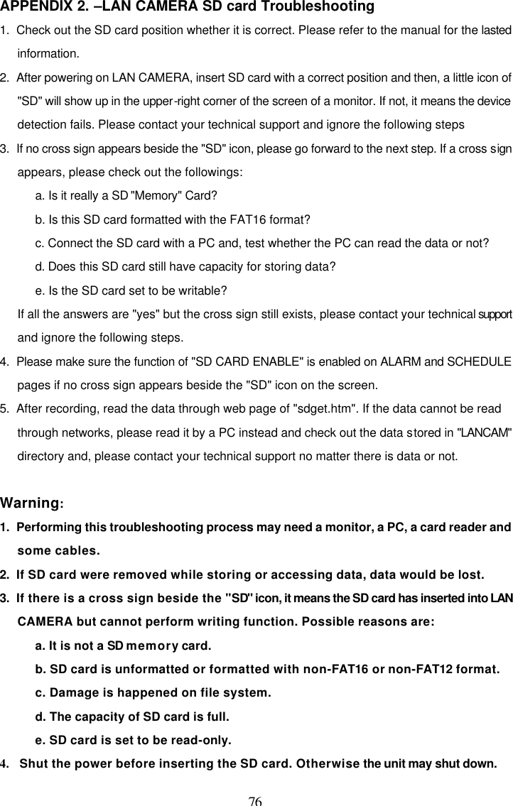  76 APPENDIX 2. &ndash;LAN CAMERA SD card Troubleshooting  1.  Check out the SD card position whether it is correct. Please refer to the manual for the lasted information. 2.  After powering on LAN CAMERA, insert SD card with a correct position and then, a little icon of "SD" will show up in the upper-right corner of the screen of a monitor. If not, it means the device detection fails. Please contact your technical support and ignore the following steps 3.  If no cross sign appears beside the "SD" icon, please go forward to the next step. If a cross sign appears, please check out the followings: a. Is it really a SD "Memory" Card? b. Is this SD card formatted with the FAT16 format? c. Connect the SD card with a PC and, test whether the PC can read the data or not? d. Does this SD card still have capacity for storing data? e. Is the SD card set to be writable? If all the answers are "yes" but the cross sign still exists, please contact your technical support and ignore the following steps. 4.  Please make sure the function of "SD CARD ENABLE" is enabled on ALARM and SCHEDULE pages if no cross sign appears beside the "SD" icon on the screen. 5.  After recording, read the data through web page of "sdget.htm". If the data cannot be read through networks, please read it by a PC instead and check out the data stored in "LANCAM" directory and, please contact your technical support no matter there is data or not.  Warning: 1.  Performing this troubleshooting process may need a monitor, a PC, a card reader and some cables. 2.  If SD card were removed while storing or accessing data, data would be lost. 3.  If there is a cross sign beside the "SD" icon, it means the SD card has inserted into LAN CAMERA but cannot perform writing function. Possible reasons are: a. It is not a SD memory card. b. SD card is unformatted or formatted with non-FAT16 or non-FAT12 format. c. Damage is happened on file system. d. The capacity of SD card is full. e. SD card is set to be read-only. 4.   Shut the power before inserting the SD card. Otherwise the unit may shut down. 