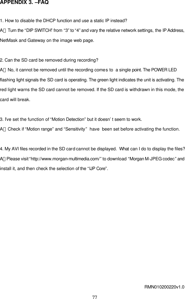  77 APPENDIX 3. &ndash;FAQ  1. How to disable the DHCP function and use a static IP instead? A：Turn the &ldquo;DIP SWITCH&rdquo; from &ldquo;3&rdquo; to &ldquo;4&rdquo; and vary the relative network settings, the IP Address, NetMask and Gateway on the image web page.  2. Can the SD card be removed during recording? A：No, it cannot be removed until the recording comes to  a single point. The POWER LED flashing light signals the SD card is operating. The green light indicates the unit is activating. The red light warns the SD card cannot be removed. If the SD card is withdrawn in this mode, the card will break.  3. I&rsquo;ve set the function of &ldquo;Motion Detection&rdquo; but it doesn&rsquo;t seem to work.   A：Check if &ldquo;Motion range&rdquo; and &ldquo;Sensitivity&rdquo;  have  been set before activating the function.  4. My AVI files recorded in the SD card cannot be displayed.  What can I do to display the files? A：Please visit &ldquo;http://www.morgan-multimedia.com/&rdquo; to download  &ldquo;Morgan M-JPEG codec&rdquo; and install it, and then check the selection of the &ldquo;IJP Core&rdquo;.            RMN010200220v1.0 