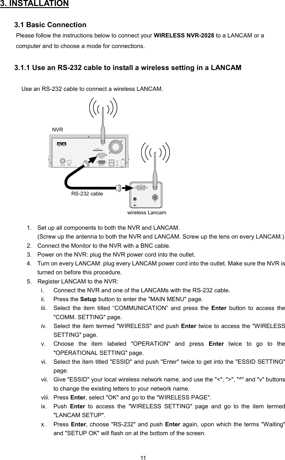  113. INSTALLATION    3.1 Basic Connection Please follow the instructions below to connect your WIRELESS NVR-2028 to a LANCAM or a computer and to choose a mode for connections.  3.1.1 Use an RS-232 cable to install a wireless setting in a LANCAM  Use an RS-232 cable to connect a wireless LANCAM. I/ODC 5VANTVIDEOSD CardRS-232ALARMDC12VAUDIOMONITORANTI/ONVRwireless LancamRS-232 cableWAN LAN 1.  Set up all components to both the NVR and LANCAM. (Screw up the antenna to both the NVR and LANCAM. Screw up the lens on every LANCAM.) 2.  Connect the Monitor to the NVR with a BNC cable. 3.  Power on the NVR: plug the NVR power cord into the outlet. 4.  Turn on every LANCAM: plug every LANCAM power cord into the outlet. Make sure the NVR is turned on before this procedure. 5.  Register LANCAM to the NVR: i.  Connect the NVR and one of the LANCAMs with the RS-232 cable. ii. Press the Setup button to enter the "MAIN MENU" page. iii.  Select the item titled &ldquo;COMMUNICATION&rdquo; and press the Enter button to access the "COMM. SETTING" page. iv.  Select the item termed "WIRELESS" and push Enter twice to access the "WIRELESS SETTING" page. v.  Choose the item labeled "OPERATION" and press Enter twice to go to the "OPERATIONAL SETTING" page. vi.  Select the item titled "ESSID" and push "Enter" twice to get into the "ESSID SETTING" page. vii.  Give "ESSID" your local wireless network name, and use the "<", ">", "^" and "v" buttons to change the existing letters to your network name. viii. Press Enter, select "OK" and go to the "WIRELESS PAGE". ix. Push Enter to access the "WIRELESS SETTING" page and go to the item termed "LANCAM SETUP".   x. Press Enter, choose "RS-232" and push Enter again, upon which the terms "Waiting" and "SETUP OK" will flash on at the bottom of the screen.   