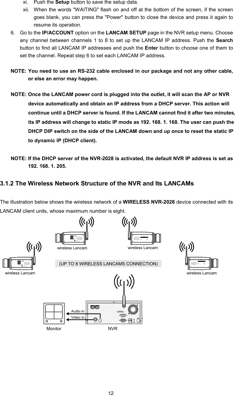  12xi. Push the Setup button to save the setup data. xii.  When the words "WAITING" flash on and off at the bottom of the screen, if the screen goes blank, you can press the "Power" button to close the device and press it again to resume its operation. 6.  Go to the IP/ACCOUNT option on the LANCAM SETUP page in the NVR setup menu. Choose any channel between channels 1 to 8 to set up the LANCAM IP address. Push the Search button to find all LANCAM IP addresses and push the Enter button to choose one of them to set the channel. Repeat step 6 to set each LANCAM IP address.  NOTE: You need to use an RS-232 cable enclosed in our package and not any other cable, or else an error may happen.  NOTE: Once the LANCAM power cord is plugged into the outlet, it will scan the AP or NVR device automatically and obtain an IP address from a DHCP server. This action will continue until a DHCP server is found. If the LANCAM cannot find it after two minutes, its IP address will change to static IP mode as 192. 168. 1. 168. The user can push the DHCP DIP switch on the side of the LANCAM down and up once to reset the static IP to dynamic IP (DHCP client).  NOTE: If the DHCP server of the NVR-2028 is activated, the default NVR IP address is set as 192. 168. 1. 205.  3.1.2 The Wireless Network Structure of the NVR and Its LANCAMs  The illustration below shows the wireless network of a WIRELESS NVR-2028 device connected with its LANCAM client units, whose maximum number is eight. SD CardRS-232ALARM DC12VAUDIOMONITORANTI/OAudio inVideo inMonitor NVR(UP TO 8 WIRELESS LANCAMS CONNECTION)wireless LancamIRIS 1. AES2. DC IRIS3. DHCP4. STATIC IPALCPOWER LANwireless LancamIRIS 1. AES2. DC IRIS3. DHCP4. STATIC IPALCPOWER LANwireless LancamSD cardwireless LancamSD cardWAN LAN   
