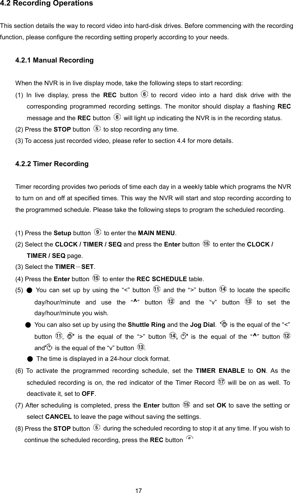  174.2 Recording Operations  This section details the way to record video into hard-disk drives. Before commencing with the recording function, please configure the recording setting properly according to your needs.    4.2.1 Manual Recording  When the NVR is in live display mode, take the following steps to start recording: (1) In live display, press the REC button   to record video into a hard disk drive with the corresponding programmed recording settings. The monitor should display a flashing REC message and the REC button    will light up indicating the NVR is in the recording status. (2) Press the STOP button    to stop recording any time. (3) To access just recorded video, please refer to section 4.4 for more details.    4.2.2 Timer Recording  Timer recording provides two periods of time each day in a weekly table which programs the NVR to turn on and off at specified times. This way the NVR will start and stop recording according to the programmed schedule. Please take the following steps to program the scheduled recording.  (1) Press the Setup button   to enter the MAIN MENU. (2) Select the CLOCK / TIMER / SEQ and press the Enter button   to enter the CLOCK / TIMER / SEQ page. (3) Select the TIMER－SET. (4) Press the Enter button   to enter the REC SCHEDULE table. (5)  ● You can set up by using the &ldquo;<&rdquo; button   and the &ldquo;>&rdquo; button   to locate the specific day/hour/minute and use the &ldquo;^&rdquo; button   and the &ldquo;v&rdquo; button   to set the day/hour/minute you wish.      ●  You can also set up by using the Shuttle Ring and the Jog Dial.   is the equal of the &ldquo;<&rdquo; button  ,   is the equal of the &ldquo;>&rdquo; button  ,   is the equal of the &ldquo;^&rdquo; button   and   is the equal of the &ldquo;v&rdquo; button  . ●  The time is displayed in a 24-hour clock format.                 (6) To activate the programmed recording schedule, set the TIMER ENABLE to ON. As the scheduled recording is on, the red indicator of the Timer Record   will be on as well. To deactivate it, set to OFF. (7) After scheduling is completed, press the Enter button   and set OK to save the setting or select CANCEL to leave the page without saving the settings. (8) Press the STOP button    during the scheduled recording to stop it at any time. If you wish to continue the scheduled recording, press the REC button 
