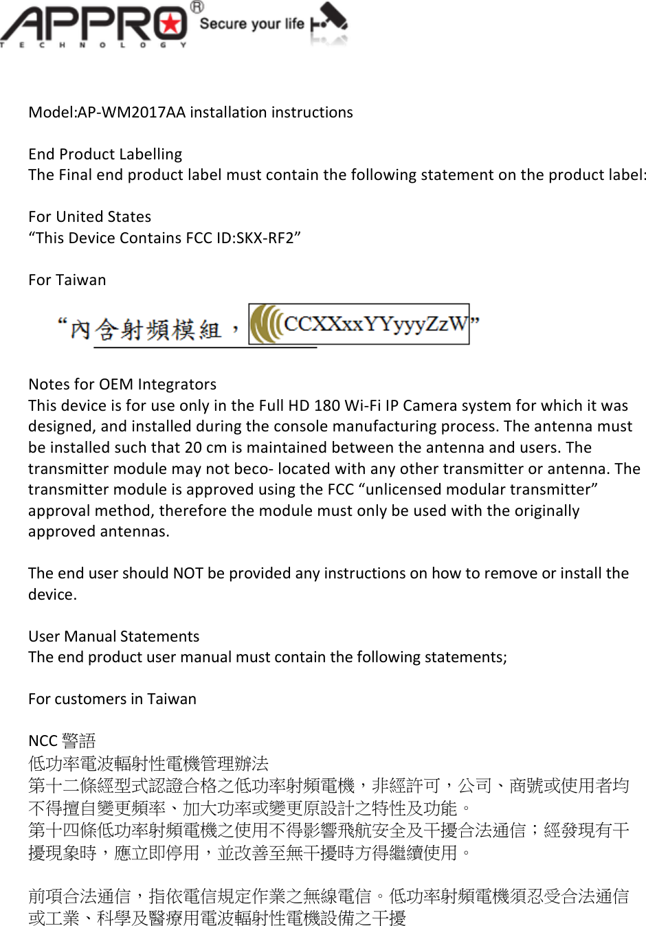   Model:AP-WM2017AA installation instructions  End Product Labelling The Final end product label must contain the following statement on the product label:  For United States  &ldquo;This Device Contains FCC ID:SKX-RF2&rdquo;  For Taiwan     Notes for OEM Integrators This device is for use only in the Full HD 180 Wi-Fi IP Camera system for which it was designed, and installed during the console manufacturing process. The antenna must be installed such that 20 cm is maintained between the antenna and users. The transmitter module may not beco- located with any other transmitter or antenna. The transmitter module is approved using the FCC &ldquo;unlicensed modular transmitter&rdquo; approval method, therefore the module must only be used with the originally approved antennas.  The end user should NOT be provided any instructions on how to remove or install the device.  User Manual Statements The end product user manual must contain the following statements;  For customers in Taiwan  NCC 警語 低功率電波輻射性電機管理辦法 第十二條經型式認證合格之低功率射頻電機，非經許可，公司、商號或使用者均不得擅自變更頻率、加大功率或變更原設計之特性及功能。 第十四條低功率射頻電機之使用不得影響飛航安全及干擾合法通信；經發現有干擾現象時，應立即停用，並改善至無干擾時方得繼續使用。  前項合法通信，指依電信規定作業之無線電信。低功率射頻電機須忍受合法通信或工業、科學及醫療用電波輻射性電機設備之干擾   