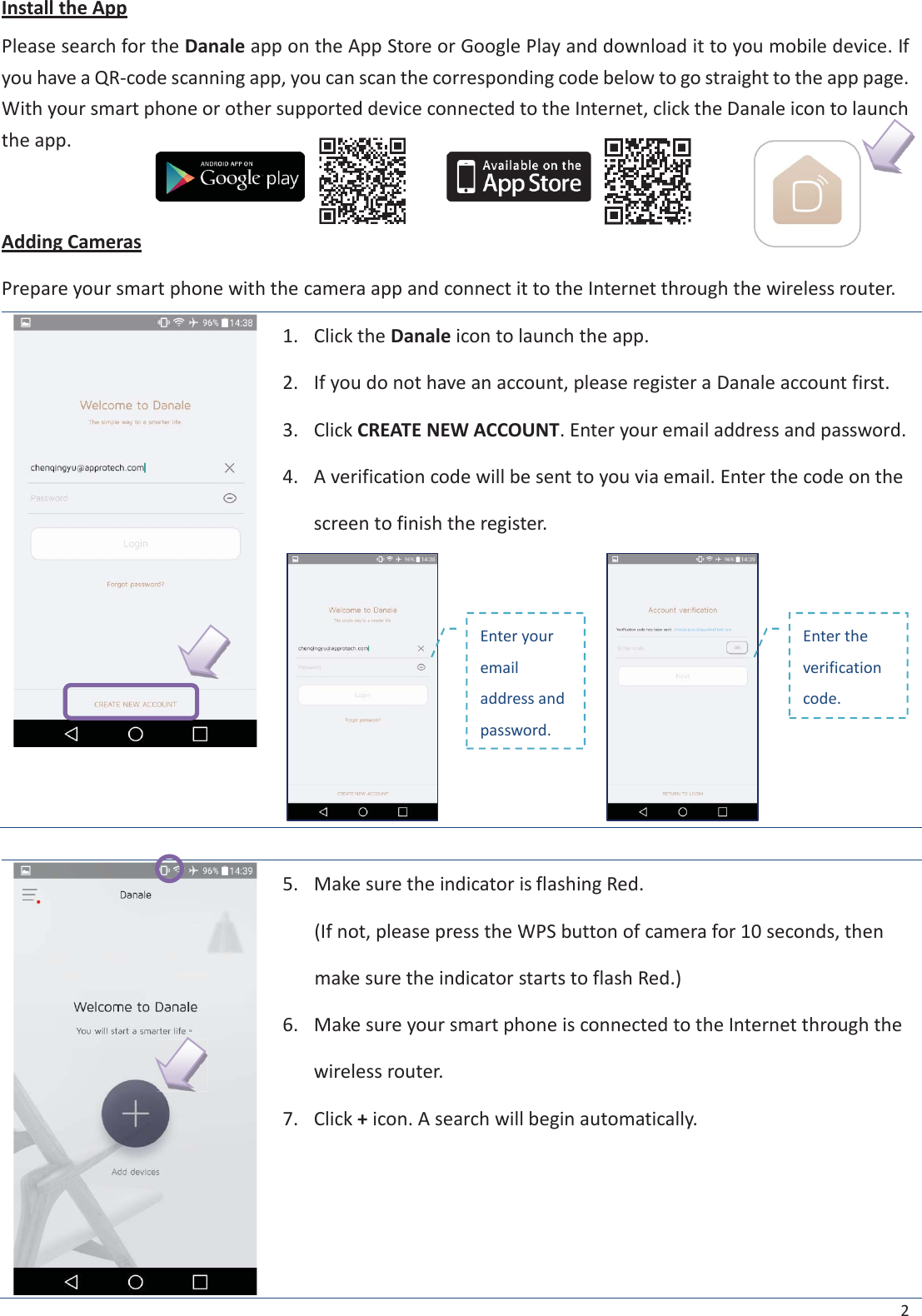2 Install the App Please search for the Danale app on the App Store or Google Play and download it to you mobile device. If you have a QR-code scanning app, you can scan the corresponding code below to go straight to the app page. With your smart phone or other supported device connected to the Internet, click the Danale icon to launch the app. Adding Cameras Prepare your smart phone with the camera app and connect it to the Internet through the wireless router. 1. Click the Danale icon to launch the app.2. If you do not have an account, please register a Danale account first.3. Click CREATE NEW ACCOUNT. Enter your email address and password.4. A verification code will be sent to you via email. Enter the code on thescreen to finish the register.5.Make sure the indicator is flashing Red.(If not, please press the WPS button of camera for 10 seconds, thenmake sure the indicator starts to flash Red.)6.Make sure your smart phone is connected to the Internet through thewireless router.7.Click + icon. A search will begin automatically.Enter your email address and password. Enter the verification code. 