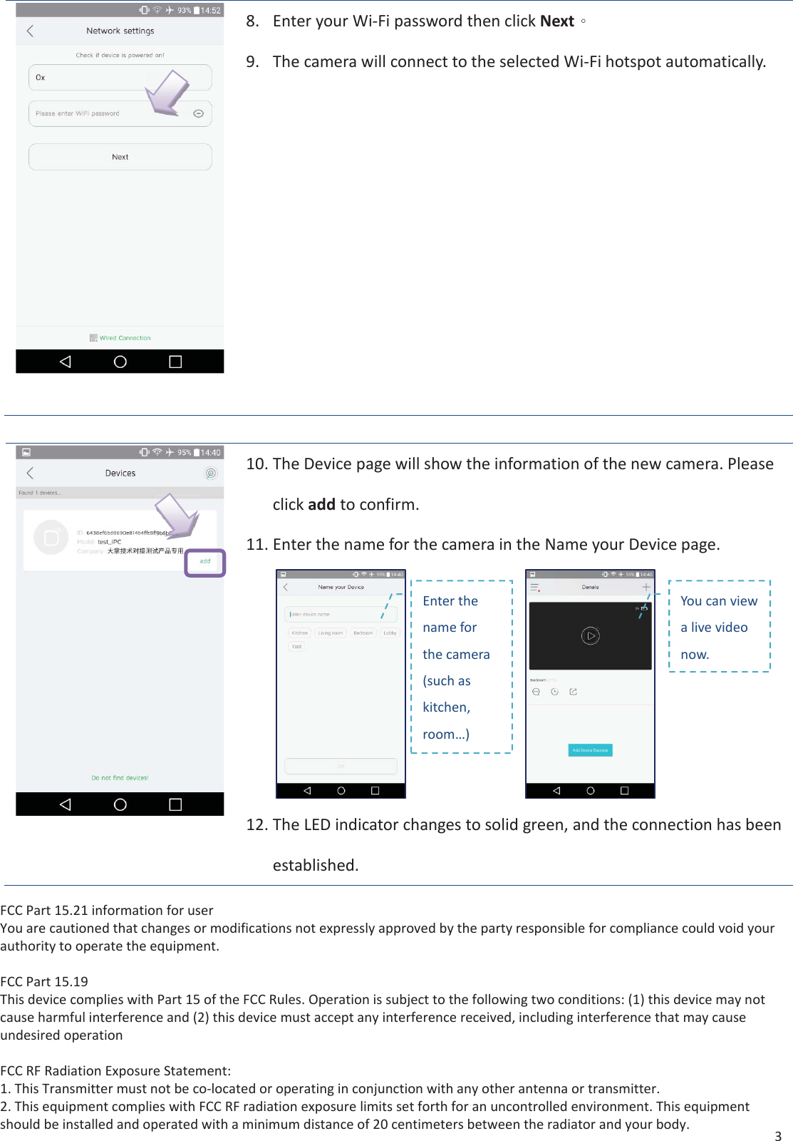 3 8.Enter your Wi-Fi password then click Nextˤ9.The camera will connect to the selected Wi-Fi hotspot automatically.10.The Device page will show the information of the new camera. Pleaseclick add to confirm.11.Enter the name for the camera in the Name your Device page.12.The LED indicator changes to solid green, and the connection has beenestablished.Enter the name for the camera (such as kitchen, room&hellip;) You can view a live video now. FCC Part 15.21 information for userYou are cautioned that changes or modifications not expressly approved by the party responsible for compliance could void your authority to operate the equipment.FCC Part 15.19This device complies with Part 15 of the FCC Rules. Operation is subject to the following two conditions: (1) this device may not cause harmful interference and (2) this device must accept any interference received, including interference that may cause undesired operationFCC RF Radiation Exposure Statement:1. This Transmitter must not be co-located or operating in conjunction with any other antenna or transmitter.2. This equipment complies with FCC RF radiation exposure limits set forth for an uncontrolled environment. This equipment should be installed and operated with a minimum distance of 20 centimeters between the radiator and your body.
