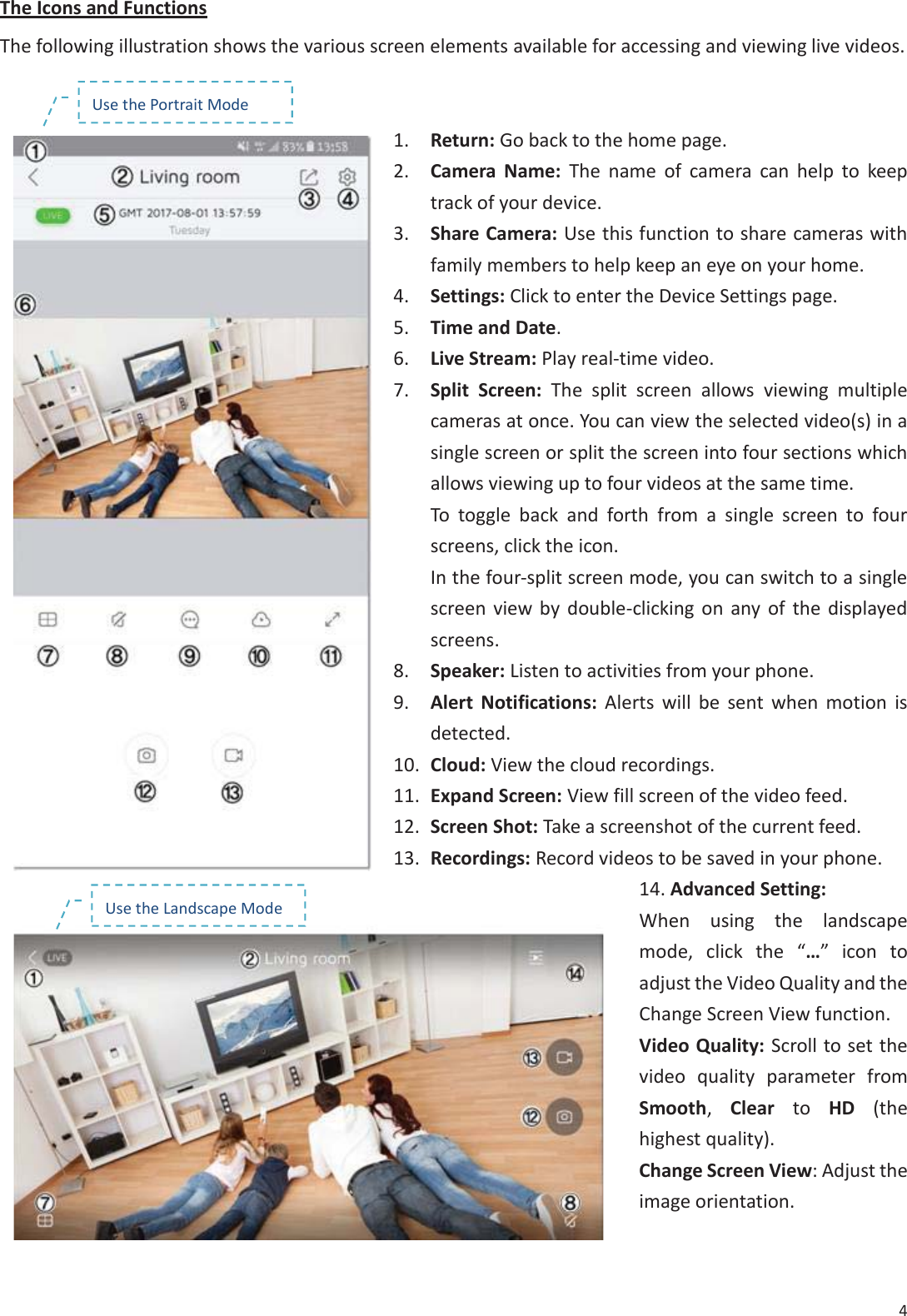4 The Icons and Functions The following illustration shows the various screen elements available for accessing and viewing live videos. 1. Return: Go back to the home page.2. Camera Name: The name of camera can help to keeptrack of your device.3. Share Camera: Use this function to share cameras withfamily members to help keep an eye on your home.4. Settings: Click to enter the Device Settings page.5. Time and Date.6. Live Stream: Play real-time video.7. Split Screen: The split screen allows viewing multiplecameras at once. You can view the selected video(s) in asingle screen or split the screen into four sections whichallows viewing up to four videos at the same time.To toggle back and forth from a single screen to fourscreens, click the icon.In the four-split screen mode, you can switch to a singlescreen view by double-clicking on any of the displayedscreens.8. Speaker: Listen to activities from your phone.9. Alert Notifications: Alerts will be sent when motion isdetected.10. Cloud: View the cloud recordings.11. Expand Screen: View fill screen of the video feed.12. Screen Shot: Take a screenshot of the current feed.13. Recordings: Record videos to be saved in your phone.14. Advanced Setting:When using the landscapemode, click the &ldquo;&hellip;&rdquo; icon toadjust the Video Quality and theChange Screen View function.Video Quality: Scroll to set thevideo quality parameter fromSmooth,  Clear to HD  (thehighest quality).Change Screen View: Adjust theimage orientation.Use the Landscape Mode Use the Portrait Mode 