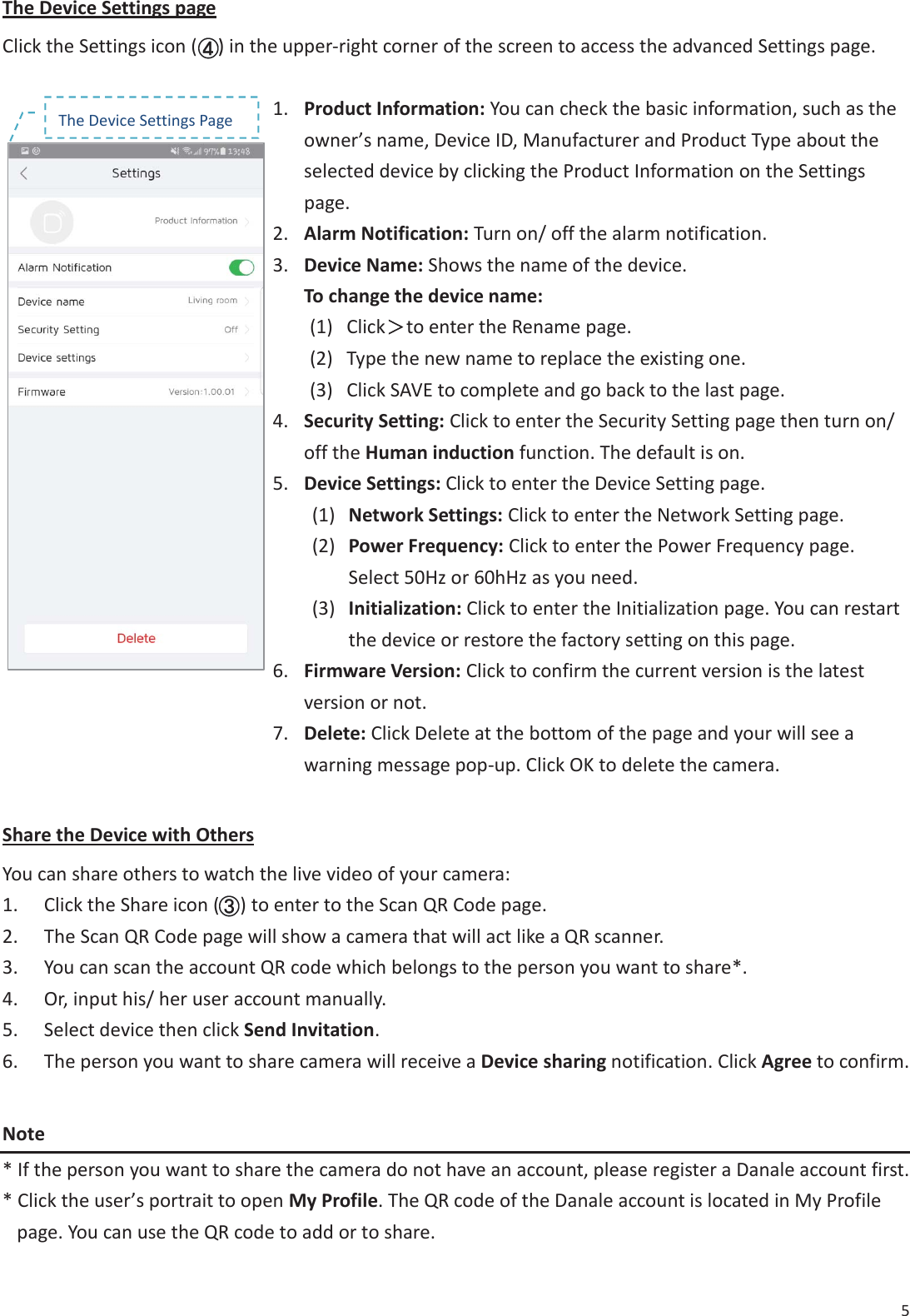 5 The Device Settings page Click the Settings icon (    ) in the upper-right corner of the screen to access the advanced Settings page. 1. Product Information: You can check the basic information, such as theowner&rsquo;s name, Device ID, Manufacturer and Product Type about theselected device by clicking the Product Information on the Settingspage.2. Alarm Notification: Turn on/ off the alarm notification.3. Device Name: Shows the name of the device.To change the device name:(1) Click烍烍to enter the Rename page.(2) Type the new name to replace the existing one.(3) Click SAVE to complete and go back to the last page.4. Security Setting: Click to enter the Security Setting page then turn on/off the Human induction function. The default is on.5. Device Settings: Click to enter the Device Setting page.(1) Network Settings: Click to enter the Network Setting page.(2) Power Frequency: Click to enter the Power Frequency page.Select 50Hz or 60hHz as you need.(3) Initialization: Click to enter the Initialization page. You can restartthe device or restore the factory setting on this page.6. Firmware Version: Click to confirm the current version is the latestversion or not.7. Delete: Click Delete at the bottom of the page and your will see awarning message pop-up. Click OK to delete the camera.Share the Device with Others You can share others to watch the live video of your camera: 1. Click the Share icon (    ) to enter to the Scan QR Code page.2. The Scan QR Code page will show a camera that will act like a QR scanner.3. You can scan the account QR code which belongs to the person you want to share*.4. Or, input his/ her user account manually.5. Select device then click Send Invitation.6. The person you want to share camera will receive a Device sharing notification. Click Agree to confirm.Note * If the person you want to share the camera do not have an account, please register a Danale account first.* Click the user&rsquo;s portrait to open My Profile. The QR code of the Danale account is located in My Profilepage. You can use the QR code to add or to share.()The Device Settings Page (((((((((((((((((( 