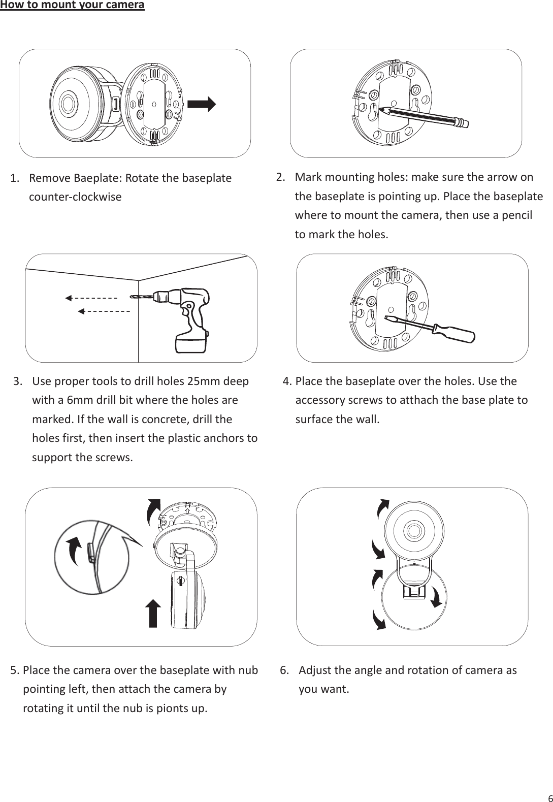 6 How to mount your camera &hellip;&hellip;&hellip; &hellip;1. Remove Baeplate: Rotate the baseplatecounter-clockwise2. Mark mounting holes: make sure the arrow onthe baseplate is pointing up. Place the baseplatewhere to mount the camera, then use a pencilto mark the holes.3. Use proper tools to drill holes 25mm deepwith a 6mm drill bit where the holes aremarked. If the wall is concrete, drill theholes first, then insert the plastic anchors tosupport the screws.4. Place the baseplate over the holes. Use theaccessory screws to atthach the base plate tosurface the wall.5. Place the camera over the baseplate with nubpointing left, then attach the camera byrotating it until the nub is pionts up.6. Adjust the angle and rotation of camera asyou want.