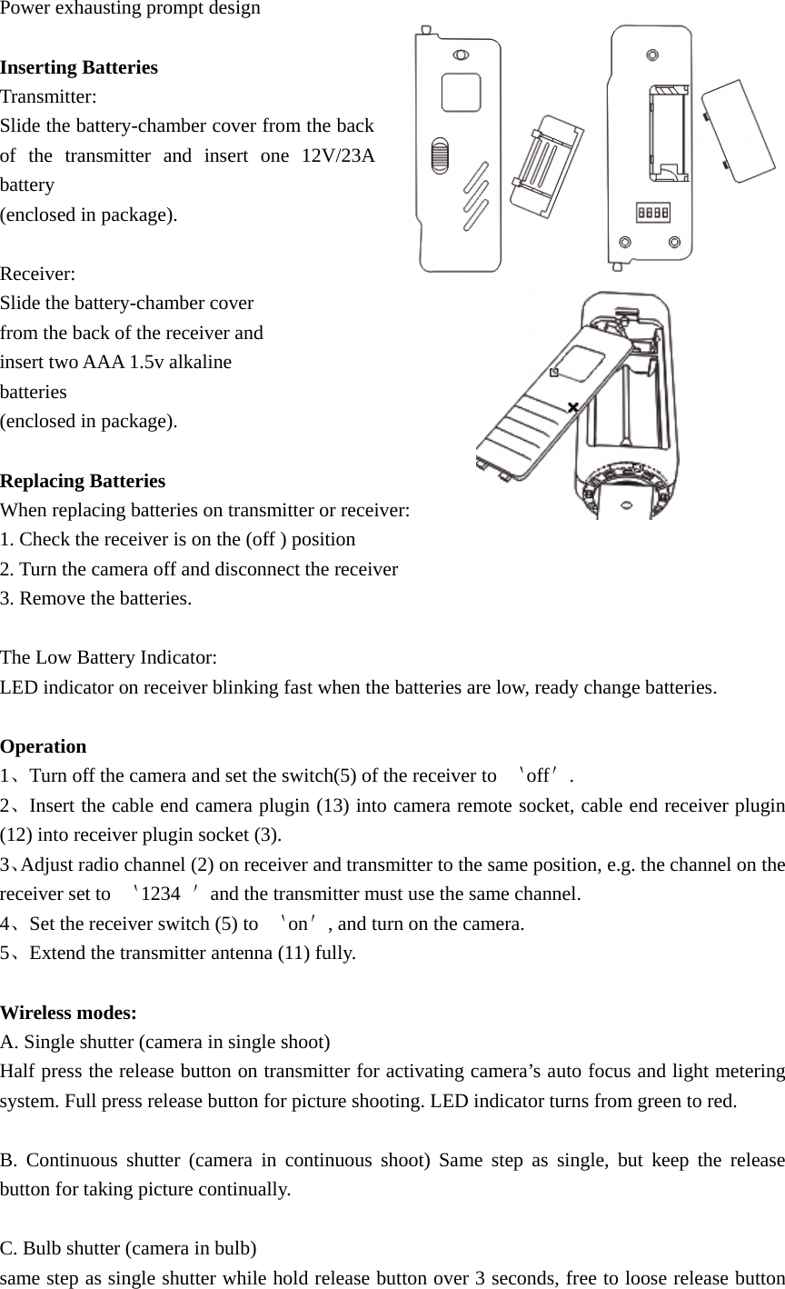 Power exhausting prompt design  Inserting Batteries Transmitter: Slide the battery-chamber cover from the back of the transmitter and insert one 12V/23A battery  (enclosed in package).  Receiver: Slide the battery-chamber cover   from the back of the receiver and insert two AAA 1.5v alkaline   batteries  (enclosed in package).  Replacing Batteries When replacing batteries on transmitter or receiver: 1. Check the receiver is on the (off ) position 2. Turn the camera off and disconnect the receiver 3. Remove the batteries.  The Low Battery Indicator: LED indicator on receiver blinking fast when the batteries are low, ready change batteries.  Operation 1、Turn off the camera and set the switch(5) of the receiver to  ｀off＇. 2、Insert the cable end camera plugin (13) into camera remote socket, cable end receiver plugin (12) into receiver plugin socket (3). 3、Adjust radio channel (2) on receiver and transmitter to the same position, e.g. the channel on the receiver set to  ｀1234  ＇and the transmitter must use the same channel. 4、Set the receiver switch (5) to  ｀on＇, and turn on the camera. 5、Extend the transmitter antenna (11) fully.  Wireless modes: A. Single shutter (camera in single shoot) Half press the release button on transmitter for activating camera’s auto focus and light metering system. Full press release button for picture shooting. LED indicator turns from green to red.  B. Continuous shutter (camera in continuous shoot) Same step as single, but keep the release button for taking picture continually.  C. Bulb shutter (camera in bulb) same step as single shutter while hold release button over 3 seconds, free to loose release button 
