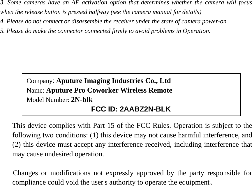 3. Some cameras have an AF activation option that determines whether the camera will focus when the release button is pressed halfway (see the camera manual for details) 4. Please do not connect or disassemble the receiver under the state of camera power-on. 5. Please do make the connector connected firmly to avoid problems in Operation.          This device complies with Part 15 of the FCC Rules. Operation is subject to the following two conditions: (1) this device may not cause harmful interference, and (2) this device must accept any interference received, including interference that may cause undesired operation.   Changes or modifications not expressly approved by the party responsible for compliance could void the user&apos;s authority to operate the equipment。    Company: Aputure Imaging Industries Co., Ltd Name: Aputure Pro Coworker Wireless Remote Model Number: 2N-blk FCC ID: 2AABZ2N-BLK 