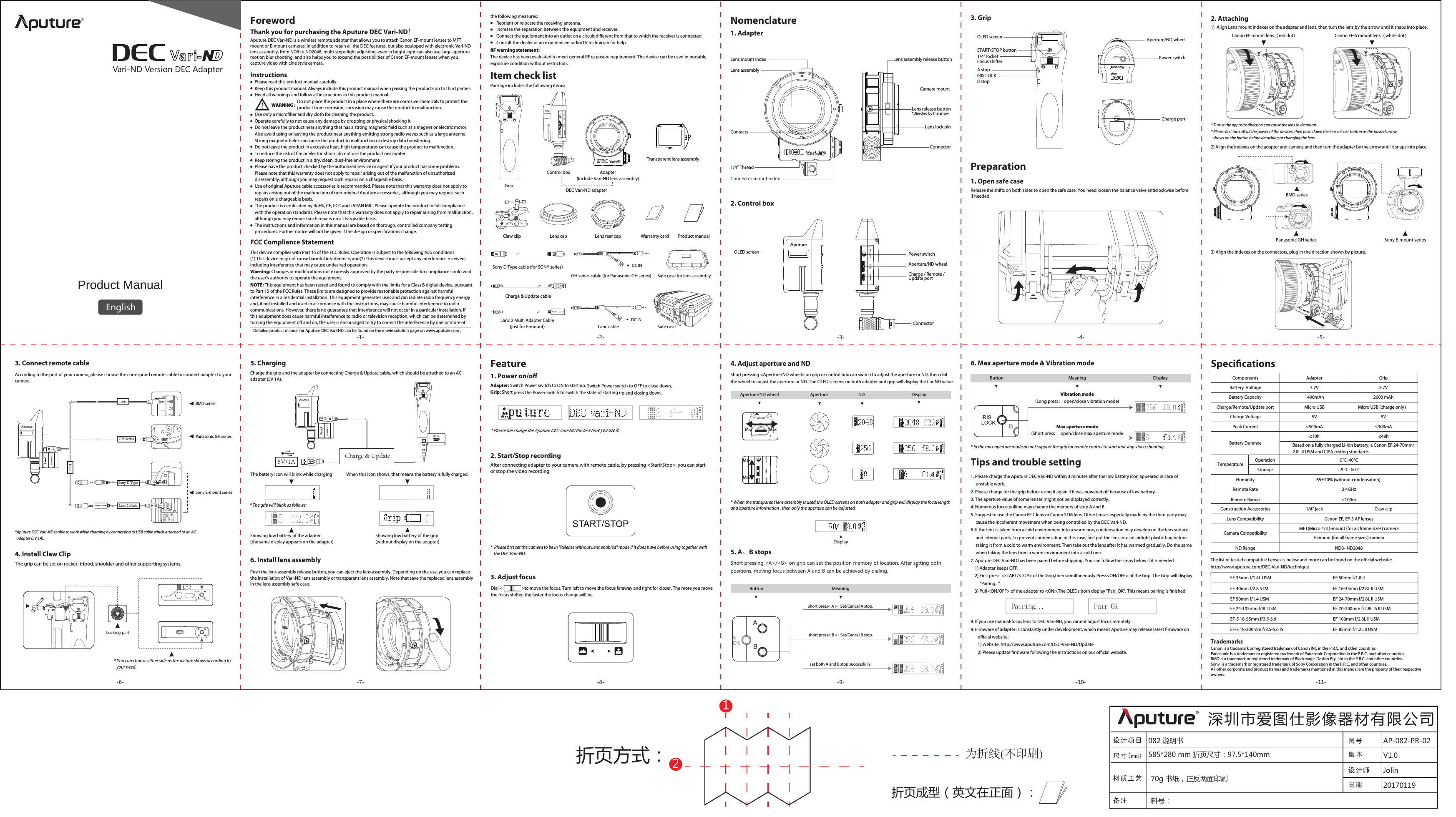 Product ManualEnglishNomenclatureFCC Compliance Statement Detailed product manual for Aputure DEC Vari-ND can be found on the movie solution page on www.aputure.com .Item check listPower switchCharge / Remote / Update portOLED screenThe battery icon will blink while charging When this icon shows, that means the battery is fully charged.Tips and trouble setting6. Max aperture mode &amp; Vibration modeDial &lt;                   &gt;to move the focus. Turn left to move the focus faraway and right for closer. The more you move the focus shifter, the faster the focus change will be.* The grip will blink as follows: 1. Please charge the Aputure DEC Vari-ND within 3 minutes after the low battery icon appeared in case of      unstable work.2. Please charge for the grip before using it again if it was powered o because of low battery.3. The aperture value of some lenses might not be displayed correctly.4. Numerous focus pulling may change the memory of stop A and B.5. Suggest to use the Canon EF L lens or Canon STM lens. Other lenses especially made by the third party may      cause the incoherent movement when being controlled by the DEC Vari-ND.6. If the lens is taken from a cold environment into a warm one, condensation may develop on the lens surface      and internal parts. To prevent condensation in this case, rst put the lens into an airtight plastic bag before      taking it from a cold to warm environment. Then take out the lens after it has warmed gradually. Do the same      when taking the lens from a warm environment into a cold one.7. Aputure DEC Vari-ND has been paired before shipping. You can follow the steps below if it is needed：    1) Adapter keeps OFF;    2) First press  &lt;START/STOP&gt; of the Grip,then simultaneously Press&lt;ON/OFF&gt; of the Grip. The Grip will display          &quot;Pairing...&quot;    3) Pull &lt;ON/OFF&gt; of the adapter to &lt;ON&gt;.The OLEDs both display &quot;Pair_OK&quot;. This means pairing is nished8. If you use manual-focus lens to DEC Vari-ND, you cannot adjust focus remotely.9. Firmware of adapter is constantly under development, which means Aputure may release latest rmware on        ocial website:       1) Website: http://www.aputure.com/DEC-Vari-ND/Update       2) Please update rmware following the instructions on our ocial website.Pairing... Pair_OKShowing low battery of the adapter (the same display appears on the adapter)Showing low battery of the grip (without display on the adapter)1. AdapterRelease the shifts on both sides to open the safe case. You need loosen the balance valve anticlockwise before if needed.2. Attaching-1- -2- -3- -4- -5--6- -7- -8- -9- -10- -11-折页方式：折页成型（英文在正面）：12为折线(不印刷)082 说明书 AP-082-PR-0220170119Jolin版 本 V1.0深圳市爱图仕影像器材有限公司585*280 mm 折页尺寸：97.5*140mm70g 书纸，正反两面印刷料号：The list of tested compatible Lenses is below and more can be found on the ocial website:http://www.aputure.com/DEC-Vari-ND/technique 2. Start/Stop recording3. Adjust focus4. Adjust aperture and NDAdapter: Switch Power switch to ON to start up. Switch Power switch to OFF to close down.Grip: Short press the Power switch to switch the state of starting up and closing down.Feature1. Power on/o* Please full charge the Aputure DEC Vari-ND the rst time you use it.Max aperture mode(Short press： open/close max aperture modeVibration mode(Long press： open/close vibration mode)5. A、B stopsShort pressing &lt;A&gt;/&lt;B&gt; on grip can set the position memory of location. After setting both positions, moving focus between A and B can be achieved by dialing.3. Connect remote cableAccording to the port of your camera, please choose the correspond remote cable to connect adapter to your camera.2. Control boxConnector3. GripOLED screenA stopB stopIRIS LOCKSTART/STOP buttonFocus shifter1/4”socket Charge portAperture/ND wheelPower switchPreparation1. Open safe case1)  Align Lens mount indexes on the adapter and lens, then turn the lens by the arrow until it snaps into place.    2) Align the indexes on the adapter and camera, and then turn the adapter by the arrow until it snaps into place.3) Align the indexes on the connectors, plug in the direction shown by picture.*Aputure DEC Vari-ND is able to work while charging by connecting to USB cable which attached to an AC   adapter (5V 1A).The grip can be set on rocker, tripod, shoulder and other supporting systems.4. Install Claw Clip* You can choose either side as the picture shows according to    your need.Locking partCharge the grip and the adapter by connecting Charge &amp; Update cable, which should be attached to an AC adapter (5V 1A).5. Charging6. Install lens assembly5V/1A Charge &amp; Update Button Meaning Button Meaning DisplaySpecicationsBattery Durance1400mAh5V≤500mA≤10hBased on a fully charged Li-ion battery, a Canon EF 24-70mm/2.8L II USM and CIPA testing standards.65±20% (without condensation) 2.4GHz≤100m2600 mAhMicro USB5V3.7V 3.7V≤300mA≤48h0℃-40℃-20℃-60℃ND Range ND8~ND2048ComponentsBattery CapacityCharge/Remote/Update portCharge VoltageBattery  VoltagePeak CurrentTemperature OperationStorageHumidityRemote RateRemote RangeConstruction AccessoriesLens CompatibilityAdapter1/4” jackGripClaw clipMicro USB (charge only）Camera CompatibilityMFT(Micro 4/3 )-mount (for all frame sizes) cameraThis device complies with Part 15 of the FCC Rules. Operation is subject to the following two conditions:(1) This device may not cause harmful interference, and(2) This device must accept any interference received, including interference that may cause undesired operation.Warning: Changes or modications not expressly approved by the party responsible for compliance could void the user&apos;s authority to operate the equipment.NOTE: This equipment has been tested and found to comply with the limits for a Class B digital device, pursuant to Part 15 of the FCC Rules. These limits are designed to provide reasonable protection against harmful interference in a residential installation. This equipment generates uses and can radiate radio frequency energy and, if not installed and used in accordance with the instructions, may cause harmful interference to radio communications. However, there is no guarantee that interference will not occur in a particular installation. If this equipment does cause harmful interference to radio or television reception, which can be determined byturning the equipment o and on, the user is encouraged to try to correct the interference by one or more of the following measures:      Reorient or relocate the receiving antenna.      Increase the separation between the equipment and receiver.      Connect the equipment into an outlet on a circuit dierent from that to which the receiver is connected.      Consult the dealer or an experienced radio/TV technician for help.RF warning statement:The device has been evaluated to meet general RF exposure requirement. The device can be used in portable exposure condition without restriction.TrademarksCanon is a trademark or registered trademark of Canon INC in the P.R.C. and other countries.Panasonic is a trademark or registered trademark of Panasonic Corporation in the P.R.C. and other countries.BMD is a trademark or registered trademark of Blackmagic Design Pty. Ltd in the P.R.C. and other countries.Sony  is a trademark or registered trademark of Sony Corporation in the P.R.C. and other countries.All other corporate and product names and trademarks mentioned in this manual are the property of their respective owners.short press&lt; A &gt;:  Set/Cancel A stop.short press&lt; B &gt;:  Set/Cancel B stop.set both A and B stop successfully.*  Please rst set the camera to be in &quot;Release without Lens enabled&quot; mode if it does have before using together with     the DEC Vari-ND. Aperture/ND wheelAfter connecting adapter to your camera with remote cable, by pressing &lt;Start/Stop&gt;, you can start or stop the video recording. Vari-ND Version DEC AdapterInstructionsAputure DEC Vari-ND is a wireless remote adapter that allows you to attach Canon EF-mount lenses to MFT mount or E-mount cameras. In addition to retain all the DEC features, but also equipped with electronic Vari-ND lens assembly, from ND8 to ND2048, multi-steps light adjusting, even in bright light can also use large aperturemotion blur shooting, and also helps you to expand the possibilities of Canon EF-mount lenses when you capture video with cine style camera. Foreword                                         WARNING：Please read this product manual carefully.Keep this product manual. Always include this product manual when passing the products on to third parties.Heed all warnings and follow all instructions in this product manual.                                          Do not place the product in a place where there are corrosive chemicals to protect the                                          product from corrosion, corrosion may cause the product to malfunction.Use only a microber and dry cloth for cleaning the product.Operate carefully to not cause any damage by dropping or physical shocking it.Do not leave the product near anything that has a strong magnetic eld such as a magnet or electric motor.Also avoid using or leaving the product near anything emitting strong radio waves such as a large antenna.Strong magnetic elds can cause the product to malfunction or destroy data transferring.Do not leave the product in excessive heat, high temperatures can cause the product to malfunction.To reduce the risk of re or electric shock, do not use the product near water.Keep storing the product in a dry, clean, dust-free environment.Please have the product checked by the authorized service or agent if your product has some problems.Please note that this warranty does not apply to repair arising out of the malfunction of unauthorizeddisassembly, although you may request such repairs on a chargeable basis.Use of original Aputure cable accessories is recommended. Please note that this warranty does not apply torepairs arising out of the malfunction of non-original Aputure accessories, although you may request suchrepairs on a chargeable basis.The product is certicated by RoHS, CE, FCC and JAPAN MIC. Please operate the product in full compliancewith the operation standards. Please note that this warranty does not apply to repair arising from malfunction,although you may request such repairs on a chargeable basis.The instructions and information in this manual are based on thorough, controlled company testingprocedures. Further notice will not be given if the design or specications change.  Adapter(Include Vari-ND lens assembly)GripCharge &amp; Update cableLanc cableGH series cable (for Panasonic GH series)Warranty card Product manualSafe caseSafe case for lens assemblyDC INDC INControl boxDEC Vari-ND adapterClaw clip Lens cap Lens rear capSony D Type cable (for SONY series) Lanc 2 Multi Adapter Cable (just for E-mount) Transparent lens assemblyBMD seriesLancGH SeriesSony D TypeLanc 2 MultiCHGLanc* Turn it the opposite direction can cause the lens to demount.* Please rst turn o all the power of the devices, then push down the lens release button as the pasted arrow    shows on the button before detaching or changing the lens.   Panasonic GH seriesSony E-mount seriesAperture/ND wheel Aperture  ND  DisplayDisplayMaxMinMaxMinE-mount (for all frame sizes) cameraEF 35mm f/1.4L USMEF 40mm f/2.8 STMEF 50mm f/1.4 USMEF 24-105mm f/4L USMEF-S 18-55mm f/3.5-5.6EF-S 18-200mm f/3.5-5.6 ISEF 50mm f/1.8 IIEF 16-35mm f/2.8L II USMEF 24-70mm f/2.8L II USMEF 70-200mm f/2.8L IS II USMEF 100mm f/2.8L II USMEF 85mm f/1.2L II USMLens lock pinContactsLens mount indexCamera mount  Connector1/4” ThreadConnector mount indexLens assembly Lens release button*Directed by the arrowLens assembly release buttonBMD seriesPanasonic GH series Sony E-mount seriesCanon EF mount lens（red dot）Canon EF-S mount lens（white dot）Package includes the following items:Push the lens assembly release button, you can eject the lens assembly. Depending on the use, you can replace the installation of Vari-ND lens assembly or transparent lens assembly. Note that save the replaced lens assembly in the lens assembly safe case.Short pressing &lt;Aperture/ND wheel&gt; on grip or control box can switch to adjust the aperture or ND, then dial the wheel to adjust the aperture or ND. The OLED screens on both adapter and grip will display the f or ND value.Canon EF, EF-S AF lenses* When the transparent lens assembly is used,the OLED screens on both adapter and grip will display the focal length and aperture information , then only the aperture can be adjusted.* In the max aperture mode,do not support the grip for remote control to start and stop video shooting.Thank you for purchasing the Aputure DEC Vari-ND!