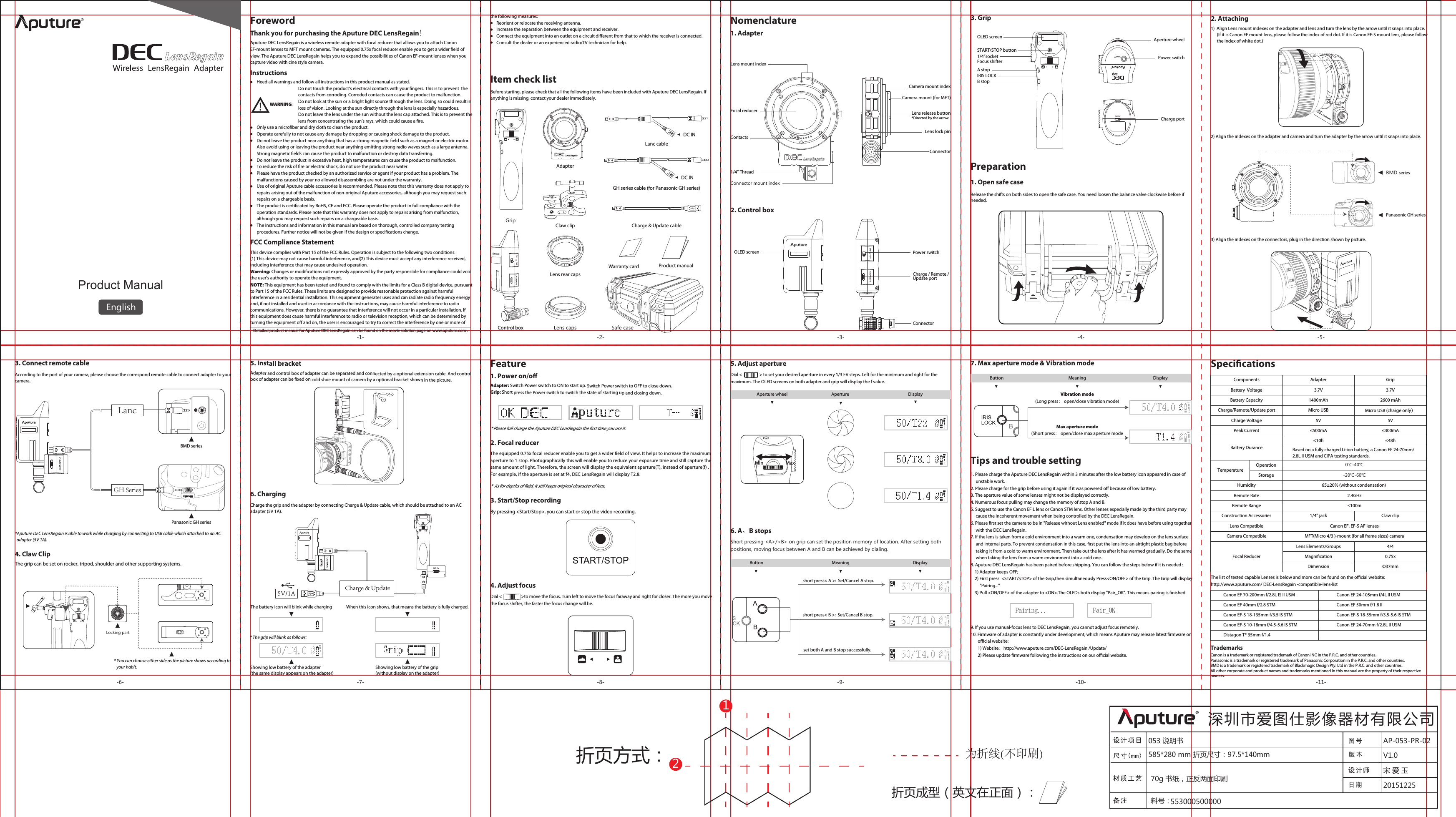 Product ManualEnglishInstructionsNomenclatureAdapterGripClaw clipLens capsLens rear capsCharge &amp; Update cableLanc cableGH series cable (for Panasonic GH series)Warranty card Product manualSafe caseThank you for purchasing the Aputure DEC LensRegain!Aputure DEC LensRegain is a wireless remote adapter with focal reducer that allows you to attach Canon EF-mount lenses to MFT mount cameras. The equipped 0.75x focal reducer enable you to get a wider eld of view. The Aputure DEC LensRegain helps you to expand the possibilities of Canon EF-mount lenses when you capture video with cine style camera. FCC Compliance Statement Detailed product manual for Aputure DEC LensRegain can be found on the movie solution page on www.aputure.com .Item check listBefore starting, please check that all the following items have been included with Aputure DEC LensRegain. If anything is missing, contact your dealer immediately.Power switchCharge / Remote / Update portLens lock pinContactsOLED screenCamera mount indexLens mount indexThe battery icon will blink while charging When this icon shows, that means the battery is fully charged.By pressing &lt;Start/Stop&gt;, you can start or stop the video recording.Tips and trouble setting7. Max aperture mode &amp; Vibration modeDC INDC INDial &lt;                   &gt;to move the focus. Turn left to move the focus faraway and right for closer. The more you move the focus shifter, the faster the focus change will be.* The grip will blink as follows: 1. Please charge the Aputure DEC LensRegain within 3 minutes after the low battery icon appeared in case of      unstable work.2. Please charge for the grip before using it again if it was powered o because of low battery.3. The aperture value of some lenses might not be displayed correctly.4. Numerous focus pulling may change the memory of stop A and B.5. Suggest to use the Canon EF L lens or Canon STM lens. Other lenses especially made by the third party may      cause the incoherent movement when being controlled by the DEC LensRegain.6. Please rst set the camera to be in &quot;Release without Lens enabled&quot; mode if it does have before using together      with the DEC LensRegain. 7. If the lens is taken from a cold environment into a warm one, condensation may develop on the lens surface      and internal parts. To prevent condensation in this case, rst put the lens into an airtight plastic bag before      taking it from a cold to warm environment. Then take out the lens after it has warmed gradually. Do the same      when taking the lens from a warm environment into a cold one.8. Aputure DEC LensRegain has been paired before shipping. You can follow the steps below if it is needed：    1) Adapter keeps OFF;    2) First press  &lt;START/STOP&gt; of the Grip,then simultaneously Press&lt;ON/OFF&gt; of the Grip. The Grip will display          &quot;Pairing...&quot;    3) Pull &lt;ON/OFF&gt; of the adapter to &lt;ON&gt;.The OLEDs both display &quot;Pair_OK&quot;. This means pairing is nished9. If you use manual-focus lens to DEC LensRegain, you cannot adjust focus remotely.10. Firmware of adapter is constantly under development, which means Aputure may release latest rmware on        ocial website:       1) Website：http://www.aputure.com/DEC-LensRegain /Update/       2) Please update rmware following the instructions on our ocial website.Pairing... Pair_OKShowing low battery of the adapter (the same display appears on the adapter)Showing low battery of the grip (without display on the adapter)Foreword1. AdapterRelease the shifts on both sides to open the safe case. You need loosen the balance valve clockwise before if needed.2. Attaching-1- -2- -3- -4- -5--6- -7- -8- -9- -10- -11-折页方式：折页成型（英文在正面）：12为折线(不印刷)053 说明书 AP-053-PR-0220151225宋 爱 玉版 本 V1.0深圳市爱图仕影像器材有限公司585*280 mm 折页尺寸：97.5*140mm70g 书纸，正反两面印刷料号：553000500000The list of tested capable Lenses is below and more can be found on the ocial website: http://www.aputure.com/ DEC-LensRegain -compatible-lens-listCanon EF 70-200mm f/2.8L IS II USMCanon EF 40mm f/2.8 STMCanon EF-S 18-135mm f/3.5 IS STMCanon EF-S 10-18mm f/4.5-5.6 IS STMDistagon T* 35mm f/1.4Canon EF 24-105mm f/4L II USMCanon EF 50mm f/1.8 IICanon EF-S 18-55mm f/3.5-5.6 IS STMCanon EF 24-70mm f/2.8L II USM3. Start/Stop recording4. Adjust focus5. Adjust apertureAdapter: Switch Power switch to ON to start up. Switch Power switch to OFF to close down.Grip: Short press the Power switch to switch the state of starting up and closing down.Feature1. Power on/o2. Focal reducer*  As for depths of eld, it still keeps original character of lens.* Please full charge the Aputure DEC LensRegain the rst time you use it.BMD seriesPanasonic GH seriesMax aperture mode(Short press： open/close max aperture modeVibration mode(Long press： open/close vibration mode)6. A、B stopsDial &lt;                 &gt; to set your desired aperture in every 1/3 EV steps. Left for the minimum and right for the maximum. The OLED screens on both adapter and grip will display the f value.short press&lt; A &gt;:  Set/Cancel A stop.short press&lt; B &gt;:  Set/Cancel B stop.Short pressing &lt;A&gt;/&lt;B&gt; on grip can set the position memory of location. After setting both positions, moving focus between A and B can be achieved by dialing.MaxMin3. Connect remote cableAccording to the port of your camera, please choose the correspond remote cable to connect adapter to your camera.Control box2. Control boxCamera mount (for MFT) Connector1/4” ThreadConnector mount indexConnectorFocal reducer Lens release button*Directed by the arrow3. GripOLED screenA stopB stopIRIS LOCKSTART/STOP buttonFocus shifter1/4”socket Charge portAperture wheelPower switchPreparation1. Open safe case1)  Align Lens mount indexes on the adapter and lens and turn the lens by the arrow until it snaps into place.      (If it is Canon EF mount lens, please follow the index of red dot. If it is Canon EF-S mount lens, please follow       the index of white dot.)2) Align the indexes on the adapter and camera and turn the adapter by the arrow until it snaps into place.3) Align the indexes on the connectors, plug in the direction shown by picture.*Aputure DEC LensRegain is able to work while charging by connecting to USB cable which attached to an AC   adapter (5V 1A).The grip can be set on rocker, tripod, shoulder and other supporting systems.4. Claw Clip* You can choose either side as the picture shows according to    your habit.Locking partPanasonic GH seriesLancGH SeriesBMD series5. Install bracketAdapter and control box of adapter can be separated and connected by a optional extension cable. And control box of adapter can be xed on cold shoe mount of camera by a optional bracket shown in the picture.Charge the grip and the adapter by connecting Charge &amp; Update cable, which should be attached to an AC adapter (5V 1A).6. Charging5V/1A Charge &amp; UpdateThe equipped 0.75x focal reducer enable you to get a wider eld of view. It helps to increase the maximum aperture to 1 stop. Photographically this will enable you to reduce your exposure time and still capture the same amount of light. Therefore, the screen will display the equivalent aperture(T), instead of aperture(f) . For example, if the aperture is set at f4, DEC LensRegain will display T2.8. Aperture wheel Aperture  Display Button Meaning Displayset both A and B stop successfully. Button Meaning DisplaySpecicationsBattery Durance1400mAh5V≤500mA≤10hBased on a fully charged Li-ion battery, a Canon EF 24-70mm/2.8L II USM and CIPA testing standards.65±20% (without condensation) 2.4GHz≤100m2600 mAhMicro USB5V3.7V 3.7V≤300mA≤48h0℃-40℃-20℃-60℃Lens Elements/Groups 4/40.75xΦ37mmFocal Reducer MagnicationDimensionComponentsBattery CapacityCharge/Remote/Update portCharge VoltageBattery  VoltagePeak CurrentTemperatureOperationStorageHumidityRemote RateRemote RangeConstruction AccessoriesLens CompatibleAdapter1/4” jackCanon EF, EF-S AF lensesGripClaw clipMicro USB (charge only）Camera Compatible MFT(Micro 4/3 )-mount (for all frame sizes) cameraHeed all warnings and follow all instructions in this product manual as stated.                                         Do not touch the product’s electrical contacts with your ngers. This is to prevent  the                                          contacts from corroding. Corroded contacts can cause the product to malfunction.                                         Do not look at the sun or a bright light source through the lens. Doing so could result in                                          loss of vision. Looking at the sun directly through the lens is especially hazardous.                                         Do not leave the lens under the sun without the lens cap attached. This is to prevent the                                          lens from concentrating the sun’s rays, which could cause a re.Only use a microber and dry cloth to clean the product.Operate carefully to not cause any damage by dropping or causing shock damage to the product.Do not leave the product near anything that has a strong magnetic eld such as a magnet or electric motor. Also avoid using or leaving the product near anything emitting strong radio waves such as a large antenna. Strong magnetic elds can cause the product to malfunction or destroy data transferring.Do not leave the product in excessive heat, high temperatures can cause the product to malfunction.To reduce the risk of re or electric shock, do not use the product near water.Please have the product checked by an authorized service or agent if your product has a problem. The malfunctions caused by your no allowed disassembling are not under the warranty.Use of original Aputure cable accessories is recommended. Please note that this warranty does not apply to repairs arising out of the malfunction of non-original Aputure accessories, although you may request such repairs on a chargeable basis.The product is certicated by RoHS, CE and FCC. Please operate the product in full compliance with the operation standards. Please note that this warranty does not apply to repairs arising from malfunction, although you may request such repairs on a chargeable basis.The instructions and information in this manual are based on thorough, controlled company testing procedures. Further notice will not be given if the design or specications change.WARNING：This device complies with Part 15 of the FCC Rules. Operation is subject to the following two conditions:(1) This device may not cause harmful interference, and(2) This device must accept any interference received, including interference that may cause undesired operation.Warning: Changes or modications not expressly approved by the party responsible for compliance could void the user&apos;s authority to operate the equipment.NOTE: This equipment has been tested and found to comply with the limits for a Class B digital device, pursuant to Part 15 of the FCC Rules. These limits are designed to provide reasonable protection against harmful interference in a residential installation. This equipment generates uses and can radiate radio frequency energy and, if not installed and used in accordance with the instructions, may cause harmful interference to radio communications. However, there is no guarantee that interference will not occur in a particular installation. If this equipment does cause harmful interference to radio or television reception, which can be determined byturning the equipment o and on, the user is encouraged to try to correct the interference by one or more of the following measures:      Reorient or relocate the receiving antenna.      Increase the separation between the equipment and receiver.      Connect the equipment into an outlet on a circuit dierent from that to which the receiver is connected.      Consult the dealer or an experienced radio/TV technician for help.TrademarksCanon is a trademark or registered trademark of Canon INC in the P.R.C. and other countries.Panasonic is a trademark or registered trademark of Panasonic Corporation in the P.R.C. and other countries.BMD is a trademark or registered trademark of Blackmagic Design Pty. Ltd in the P.R.C. and other countries.All other corporate and product names and trademarks mentioned in this manual are the property of their respective owners.