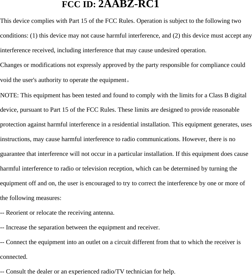        FCC ID: 2AABZ-RC1   This device complies with Part 15 of the FCC Rules. Operation is subject to the following two  conditions: (1) this device may not cause harmful interference, and (2) this device must accept any  interference received, including interference that may cause undesired operation.  Changes or modifications not expressly approved by the party responsible for compliance could  void the user&apos;s authority to operate the equipment。  NOTE: This equipment has been tested and found to comply with the limits for a Class B digital  device, pursuant to Part 15 of the FCC Rules. These limits are designed to provide reasonable  protection against harmful interference in a residential installation. This equipment generates, uses  instructions, may cause harmful interference to radio communications. However, there is no  guarantee that interference will not occur in a particular installation. If this equipment does cause  harmful interference to radio or television reception, which can be determined by turning the  equipment off and on, the user is encouraged to try to correct the interference by one or more of  the following measures:  -- Reorient or relocate the receiving antenna.  -- Increase the separation between the equipment and receiver.  -- Connect the equipment into an outlet on a circuit different from that to which the receiver is  connected.  -- Consult the dealer or an experienced radio/TV technician for help.  