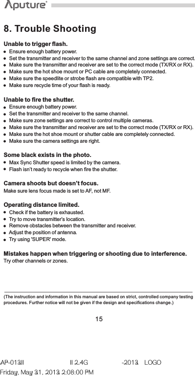 Unable to trigger flash.    Ensure enough battery power.    Set the transmitter and receiver to the same channel and zone settings are correct.    Make sure the transmitter and receiver are set to the correct mode (TX/RX or RX).     Make sure the hot shoe mount or PC cable are completely connected.    Make sure the speedlite or strobe flash are compatible with TP2.    Make sure recycle time of your flash is ready.Unable to fire the shutter.    Ensure enough battery power.    Set the transmitter and receiver to the same channel.    Make sure zone settings are correct to control multiple cameras.    Make sure the transmitter and receiver are set to the correct mode (TX/RX or RX).     Make sure the hot shoe mount or shutter cable are completely connected.    Make sure the camera settings are right.Some black exists in the photo.    Max Sync Shutter speed is limited by the camera.    Flash isn’t ready to recycle when fire the shutter.Camera shoots but doesn’t focus.Make sure lens focus made is set to AF, not MF.Operating distance limited.    Check if the battery is exhausted.     Try to move transmitter’s location.    Remove obstacles between the transmitter and receiver.    Adjust the position of antenna.    Try using &apos;SUPER&apos; mode. Mistakes happen when triggering or shooting due to interference.Try other channels or zones.8. Trouble Shooting(The instruction and information in this manual are based on strict, controlled company testing procedures. Further notice will not be given if the design and specifications change.) 15AP-013II  II 2.4G  -2013LOGOFriday, May 31, 2013 2:08:00 PM