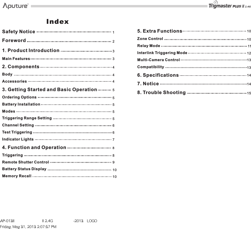 2133445455559671414881010101013131211156Safety NoticeForewordProduct IntroductionMain Features2. ComponentsBodyAccessories3. Getting Started and Basic OperationOrdering OptionsBattery InstallationModesTriggering Range SettingChannel SettingTest TriggeringIndicator Lights4. Function and OperationTriggeringRemote Shutter ControlBattery Status DisplayMemory Recall1. Index5. Extra FunctionsZone ControlRelay ModeInterlink Triggering ModeMulti-Camera ControlCompatibility6. Specifications7. Notice8. Trouble ShootingAP-013II  II 2.4G  -2013LOGOFriday, May 31, 2013 2:07:57 PM
