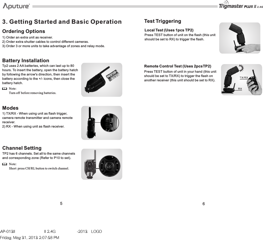 3. Getting Started and Basic OperationOrdering Options1) Order an extra unit as receiver.2) Order extra shutter cables to control different cameras.3) Order 3 or more units to take advantage of zones and relay mode.  Battery InstallationTp2 uses 2 AA batteries, which can last up to 80 hours. To insert the battery, open the battery hatch by following the arrow&apos;s direction, then insert the battery according to the +/- icons, then close the battery hatch.Modes1) TX/RX - When using unit as flash trigger, camera remote transmitter and camera remote receiver. 2) RX - When using unit as flash receiver. 56Note: Turn off  before removing batteries.Test Triggering Local Test (Uses 1pcs TP2)Press TEST button of unit on the flash (this unit should be set to RX) to trigger the flash.Channel SettingTP2 has 6 channels. Set all to the same channels and corresponding zone (Refer to P10 to set).Note:Short press CH/RL button to switch channel.Remote Control Test (Uses 2pcsTP2)Press TEST button of unit in your hand (this unit should be set to TX/RX) to trigger the flash on another receiver (this unit should be set to RX).AP-013II  II 2.4G  -2013LOGOFriday, May 31, 2013 2:07:58 PM