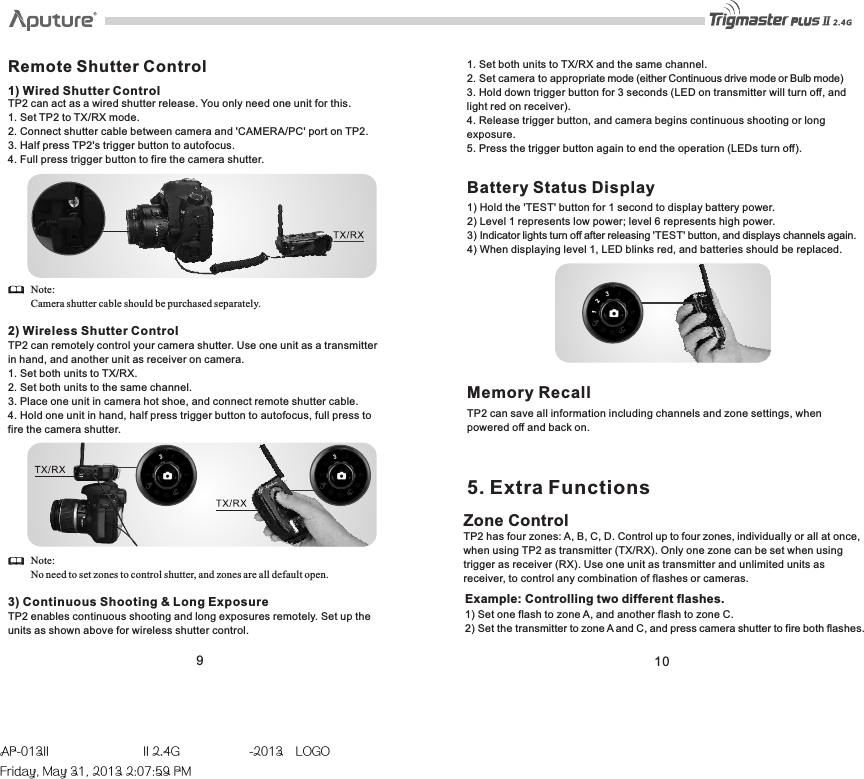 TEST910Remote Shutter Control1) Wired Shutter ControlTP2 can act as a wired shutter release. You only need one unit for this. 1. Set TP2 to TX/RX mode. 2. Connect shutter cable between camera and &apos;CAMERA/PC&apos; port on TP2. 3. Half press TP2&apos;s trigger button to autofocus.4. Full press trigger button to fire the camera shutter. Note: Camera shutter cable should be purchased separately.2) Wireless Shutter ControlTP2 can remotely control your camera shutter. Use one unit as a transmitter in hand, and another unit as receiver on camera. 1. Set both units to TX/RX. 2. Set both units to the same channel.3. Place one unit in camera hot shoe, and connect remote shutter cable.4. Hold one unit in hand, half press trigger button to autofocus, full press to fire the camera shutter. Note: No need to set zones to control shutter, and zones are all default open.3) Continuous Shooting &amp; Long Exposure1. Set both units to TX/RX and the same channel. 2. Set camera to appropriate mode (either Continuous drive mode or Bulb mode) 3. Hold down trigger button for 3 seconds (LED on transmitter will turn off, andlight red on receiver). 4. Release trigger button, and camera begins continuous shooting or long exposure. 5. Press the trigger button again to end the operation (LEDs turn off). Battery Status Display1) Hold the &apos;TEST&apos; button for 1 second to display battery power.2) Level 1 represents low power; level 6 represents high power.  3) Indicator lights turn off after releasing &apos;TEST&apos; button, and displays channels again. 4) When displaying level 1, LED blinks red, and batteries should be replaced.Memory RecallTP2 can save all information including channels and zone settings, when powered off and back on. Zone Control TP2 has four zones: A, B, C, D. Control up to four zones, individually or all at once, when using TP2 as transmitter (TX/RX). Only one zone can be set when using trigger as receiver (RX). Use one unit as transmitter and unlimited units as receiver, to control any combination of flashes or cameras.  5. Extra FunctionsTP2 enables continuous shooting and long exposures remotely. Set up the units as shown above for wireless shutter control. Example: Controlling two different flashes. 1) Set one flash to zone A, and another flash to zone C. 2) Set the transmitter to zone A and C, and press camera shutter to fire both flashes.TESTAP-013II  II 2.4G  -2013LOGOFriday, May 31, 2013 2:07:59 PM