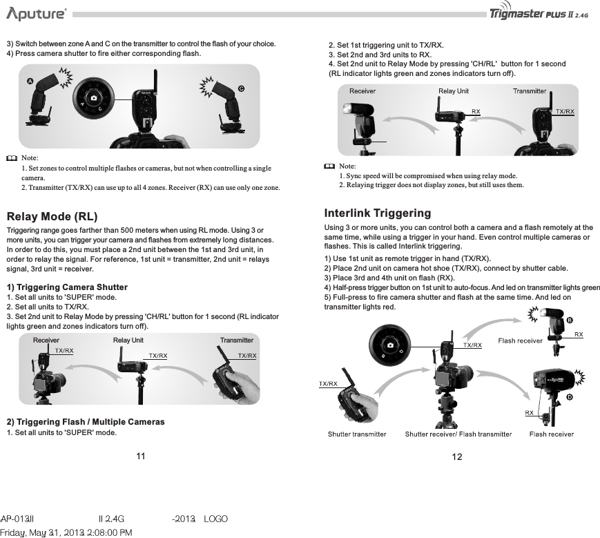 Receiver   Relay Unit  Transmitter11 123) Switch between zone A and C on the transmitter to control the flash of your choice.4) Press camera shutter to fire either corresponding flash. Note: 1. Set zones to control multiple flashes or cameras, but not when controlling a single camera. 2. Transmitter (TX/RX) can use up to all 4 zones. Receiver (RX) can use only one zone. Relay Mode (RL)Triggering range goes farther than 500 meters when using RL mode. Using 3 or more units, you can trigger your camera and flashes from extremely long distances. In order to do this, you must place a 2nd unit between the 1st and 3rd unit, in order to relay the signal. For reference, 1st unit = transmitter, 2nd unit = relays signal, 3rd unit = receiver. 1) Triggering Camera Shutter1. Set all units to &apos;SUPER&apos; mode. 2. Set all units to TX/RX. 3. Set 2nd unit to Relay Mode by pressing &apos;CH/RL&apos; button for 1 second (RL indicator lights green and zones indicators turn off). 2. Set 1st triggering unit to TX/RX. 3. Set 2nd and 3rd units to RX.4. Set 2nd unit to Relay Mode by pressing &apos;CH/RL&apos;  button for 1 second(RL indicator lights green and zones indicators turn off). Note:1. Sync speed will be compromised when using relay mode. 2. Relaying trigger does not display zones, but still uses them. Interlink TriggeringUsing 3 or more units, you can control both a camera and a flash remotely at the same time, while using a trigger in your hand. Even control multiple cameras or flashes. This is called Interlink triggering. 1) Use 1st unit as remote trigger in hand (TX/RX).2) Place 2nd unit on camera hot shoe (TX/RX), connect by shutter cable. 3) Place 3rd and 4th unit on flash (RX). 4) Half-press trigger button on 1st unit to auto-focus. And led on transmitter lights green5) Full-press to fire camera shutter and flash at the same time. And led on transmitter lights red.2) Triggering Flash / Multiple Cameras1. Set all units to &apos;SUPER&apos; mode.AP-013II  II 2.4G  -2013LOGOFriday, May 31, 2013 2:08:00 PM