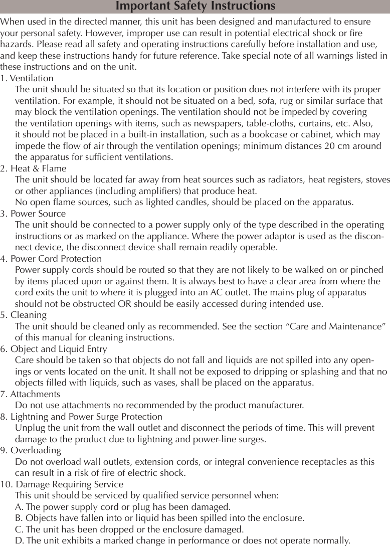 When used in the directed manner, this unit has been designed and manufactured to ensure your personal safety. However, improper use can result in potential electrical shock or re hazards. Please read all safety and operating instructions carefully before installation and use, and keep these instructions handy for future reference. Take special note of all warnings listed in these instructions and on the unit.1. VentilationThe unit should be situated so that its location or position does not interfere with its proper ventilation. For example, it should not be situated on a bed, sofa, rug or similar surface that may block the ventilation openings. The ventilation should not be impeded by covering the ventilation openings with items, such as newspapers, table-cloths, curtains, etc. Also, it should not be placed in a built-in installation, such as a bookcase or cabinet, which may impede the ow of air through the ventilation openings; minimum distances 20 cm around the apparatus for sufcient ventilations.2. Heat &amp; FlameThe unit should be located far away from heat sources such as radiators, heat registers, stoves or other appliances (including ampliers) that produce heat.No open ame sources, such as lighted candles, should be placed on the apparatus.3. Power SourceThe unit should be connected to a power supply only of the type described in the operating instructions or as marked on the appliance. Where the power adaptor is used as the discon-nect device, the disconnect device shall remain readily operable.4. Power Cord ProtectionPower supply cords should be routed so that they are not likely to be walked on or pinched by items placed upon or against them. It is always best to have a clear area from where the cord exits the unit to where it is plugged into an AC outlet. The mains plug of apparatus should not be obstructed OR should be easily accessed during intended use.5. CleaningThe unit should be cleaned only as recommended. See the section “Care and Maintenance” of this manual for cleaning instructions.6. Object and Liquid EntryCare should be taken so that objects do not fall and liquids are not spilled into any open-ings or vents located on the unit. It shall not be exposed to dripping or splashing and that no objects lled with liquids, such as vases, shall be placed on the apparatus.7. AttachmentsDo not use attachments no recommended by the product manufacturer.8. Lightning and Power Surge ProtectionUnplug the unit from the wall outlet and disconnect the periods of time. This will prevent damage to the product due to lightning and power-line surges.9. OverloadingDo not overload wall outlets, extension cords, or integral convenience receptacles as this can result in a risk of re of electric shock.10. Damage Requiring ServiceThis unit should be serviced by qualied service personnel when:A. The power supply cord or plug has been damaged.B. Objects have fallen into or liquid has been spilled into the enclosure.C. The unit has been dropped or the enclosure damaged.D. The unit exhibits a marked change in performance or does not operate normally.Important Safety Instructions