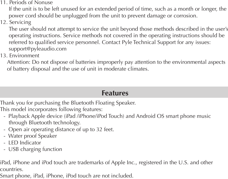 11. Periods of NonuseIf the unit is to be left unused for an extended period of time, such as a month or longer, the power cord should be unplugged from the unit to prevent damage or corrosion.12. ServicingThe user should not attempt to service the unit beyond those methods described in the user’s operating instructions. Service methods not covered in the operating instructions should be referred to qualied service personnel. Contact Pyle Technical Support for any issues: support@pyleaudio.com13. EnvironmentAttention: Do not dispose of batteries improperly pay attention to the environmental aspects of battery disposal and the use of unit in moderate climates.Thank you for purchasing the Bluetooth Floating Speaker.This model incorporates following features:-  Playback Apple device (iPad /iPhone/iPod Touch) and Android OS smart phone music through Bluetooth technology. -  Open air operating distance of up to 32 feet.-  Water proof Speaker-  LED Indicator-  USB charging functioniPad, iPhone and iPod touch are trademarks of Apple Inc., registered in the U.S. and other countries.Smart phone, iPad, iPhone, iPod touch are not included.Features