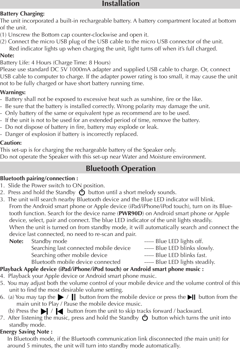InstallationBattery Charging:The unit incorporated a built-in rechargeable battery. A battery compartment located at bottom of the unit.(1) Unscrew the Bottom cap counter-clockwise and open it.(2) Connect the micro USB plug of the USB cable to the micro USB connector of the unit. Red indicator lights up when charging the unit, light turns off when it’s full charged.Note: Battery Life: 4 Hours (Charge Time: 8 Hours)Please use standard DC 5V 1000mA adapter and supplied USB cable to charge. Or, connect USB cable to computer to charge. If the adapter power rating is too small, it may cause the unit not to be fully charged or have short battery running time.Warnings:-  Battery shall not be exposed to excessive heat such as sunshine, re or the like.-  Be sure that the battery is installed correctly. Wrong polarity may damage the unit.-  Only battery of the same or equivalent type as recommend are to be used.-  If the unit is not to be used for an extended period of time, remove the battery.-  Do not dispose of battery in re, battery may explode or leak.-  Danger of explosion if battery is incorrectly replaced.Caution:This set-up is for charging the rechargeable battery of the Speaker only.Do not operate the Speaker with this set-up near Water and Moisture environment.Bluetooth OperationBluetooth pairing/connection :1.  Slide the Power switch to ON position.2.  Press and hold the Standby        button until a short melody sounds. 3.  The unit will search nearby Bluetooth device and the Blue LED indicator will blink.From the Android smart phone or Apple device (iPad/iPhone/iPod touch), turn on its Blue-tooth function. Search for the device name (PWR90D) on Android smart phone or Apple device, select, pair and connect. The blue LED indicator of the unit lights steadily.When the unit is turned on from standby mode, it will automatically search and connect the device last connected, no need to re-scan and pair.Note:     Standby mode              ----- Blue LED lights off.       Searching last connected mobile device      ----- Blue LED blinks slowly.       Searching other mobile device        ----- Blue LED blinks fast.         Bluetooth mobile device connected     ----- Blue LED lights steadily.Playback Apple device (iPad/iPhone/iPod touch) or Android smart phone music :4.  Playback your Apple device or Android smart phone music.5.  You may adjust both the volume control of your mobile device and the volume control of this unit to nd the most desirable volume setting.6.  (a) You may tap the       /       button from the mobile device or press the        button from the main unit to Play / Pause the mobile device music.     (b) Press the        /         button from the unit to skip tracks forward / backward.7.  After listening the music, press and hold the Standby        button which turns the unit into standby mode.Energy Saving Note :In Bluetooth mode, if the Bluetooth communication link disconnected (the main unit) for around 5 minutes, the unit will turn into standby mode automatically.