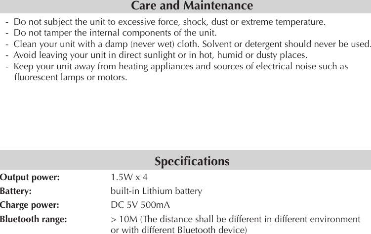 Care and Maintenance-  Do not subject the unit to excessive force, shock, dust or extreme temperature.-  Do not tamper the internal components of the unit.-  Clean your unit with a damp (never wet) cloth. Solvent or detergent should never be used.-  Avoid leaving your unit in direct sunlight or in hot, humid or dusty places.-  Keep your unit away from heating appliances and sources of electrical noise such as uorescent lamps or motors.SpecicationsOutput power:     1.5W x 4Battery:      built-in Lithium batteryCharge power:     DC 5V 500mABluetooth range:     &gt; 10M (The distance shall be different in different environment       or with different Bluetooth device)