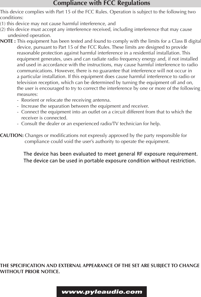 Compliance with FCC RegulationsThis device complies with Part 15 of the FCC Rules. Operation is subject to the following two conditions:(1) this device may not cause harmful interference, and (2) this device must accept any interference received, including interference that may cause undesired operation.NOTE : This equipment has been tested and found to comply with the limits for a Class B digital device, pursuant to Part 15 of the FCC Rules. These limits are designed to provide reasonable protection against harmful interference in a residential installation. This equipment generates, uses and can radiate radio frequency energy and, if not installed and used in accordance with the instructions, may cause harmful interference to radio communications. However, there is no guarantee that interference will not occur in a particular installation. If this equipment does cause harmful interference to radio or television reception, which can be determined by turning the equipment off and on, the user is encouraged to try to correct the interference by one or more of the following measures:-  Reorient or relocate the receiving antenna.-  Increase the separation between the equipment and receiver.-  Connect the equipment into an outlet on a circuit different from that to which the  receiver is connected.-  Consult the dealer or an experienced radio/TV technician for help.CAUTION: Changes or modications not expressly approved by the party responsible for compliance could void the user’s authority to operate the equipment.THE SPECIFICATION AND EXTERNAL APPEARANCE OF THE SET ARE SUBJECT TO CHANGE WITHOUT PRIOR NOTICE.www.pyleaudio.comThe device has been evaluated to meet general RF exposure requirement. The device can be used in portable exposure condition without restriction. 