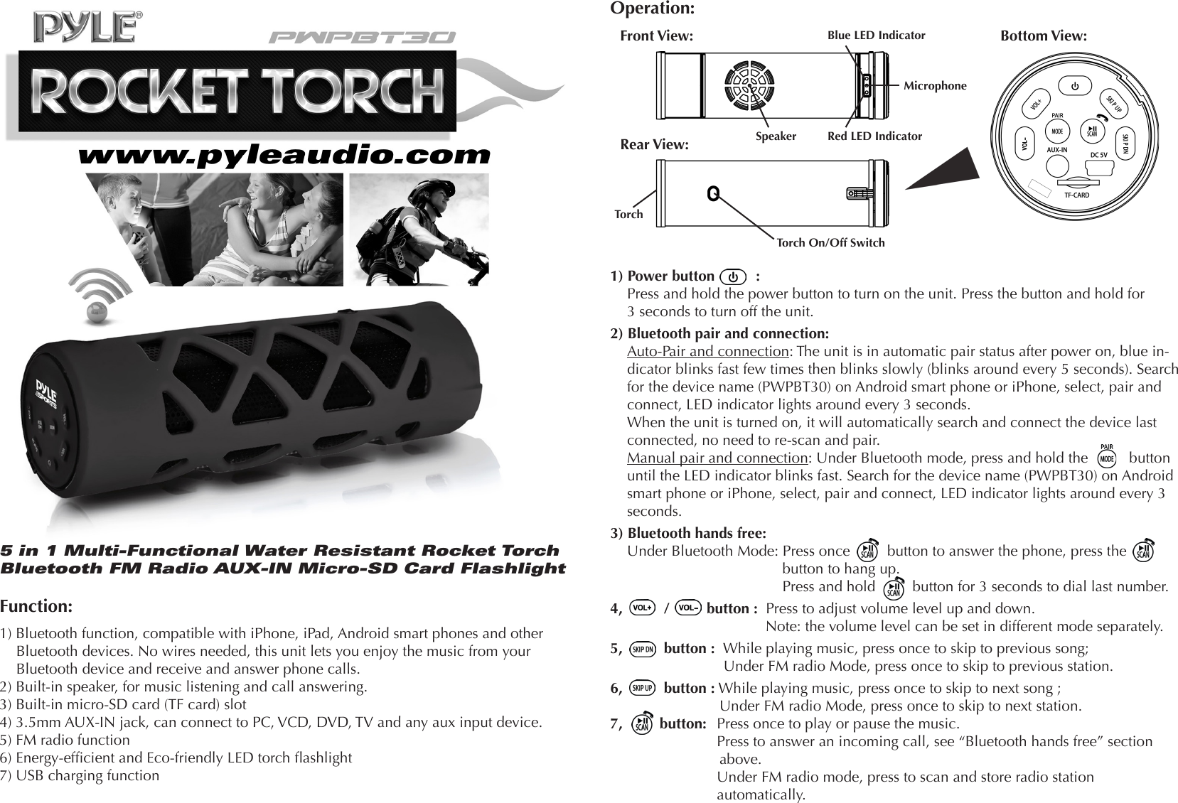5 in 1 Multi-Functional Water Resistant Rocket Torch Bluetooth FM Radio AUX-IN Micro-SD Card FlashlightFunction:1) Bluetooth function, compatible with iPhone, iPad, Android smart phones and other Bluetooth devices. No wires needed, this unit lets you enjoy the music from your Bluetooth device and receive and answer phone calls.2) Built-in speaker, for music listening and call answering.3) Built-in micro-SD card (TF card) slot 4) 3.5mm AUX-IN jack, can connect to PC, VCD, DVD, TV and any aux input device.5) FM radio function6) Energy-efcient and Eco-friendly LED torch ashlight7) USB charging functionOperation:Front View:Rear View:Bottom View:Blue LED IndicatorRed LED IndicatorMicrophoneSpeakerTorch On/Off SwitchTorch1) Power button          :Press and hold the power button to turn on the unit. Press the button and hold for 3 seconds to turn off the unit.2) Bluetooth pair and connection:Auto-Pair and connection: The unit is in automatic pair status after power on, blue in-dicator blinks fast few times then blinks slowly (blinks around every 5 seconds). Search for the device name (PWPBT30) on Android smart phone or iPhone, select, pair and connect, LED indicator lights around every 3 seconds. When the unit is turned on, it will automatically search and connect the device last connected, no need to re-scan and pair.Manual pair and connection: Under Bluetooth mode, press and hold the          button until the LED indicator blinks fast. Search for the device name (PWPBT30) on Android smart phone or iPhone, select, pair and connect, LED indicator lights around every 3 seconds.3) Bluetooth hands free: Under Bluetooth Mode: Press once         button to answer the phone, press the       button to hang up.            Press and hold         button for 3 seconds to dial last number.4,          /         button :  Press to adjust volume level up and down. Note: the volume level can be set in different mode separately.5,          button :  While playing music, press once to skip to previous song;  Under FM radio Mode, press once to skip to previous station.6,          button : While playing music, press once to skip to next song ; Under FM radio Mode, press once to skip to next station.7,         button:   Press once to play or pause the music.    Press to answer an incoming call, see “Bluetooth hands free” section above.    Under FM radio mode, press to scan and store radio station   automatically.