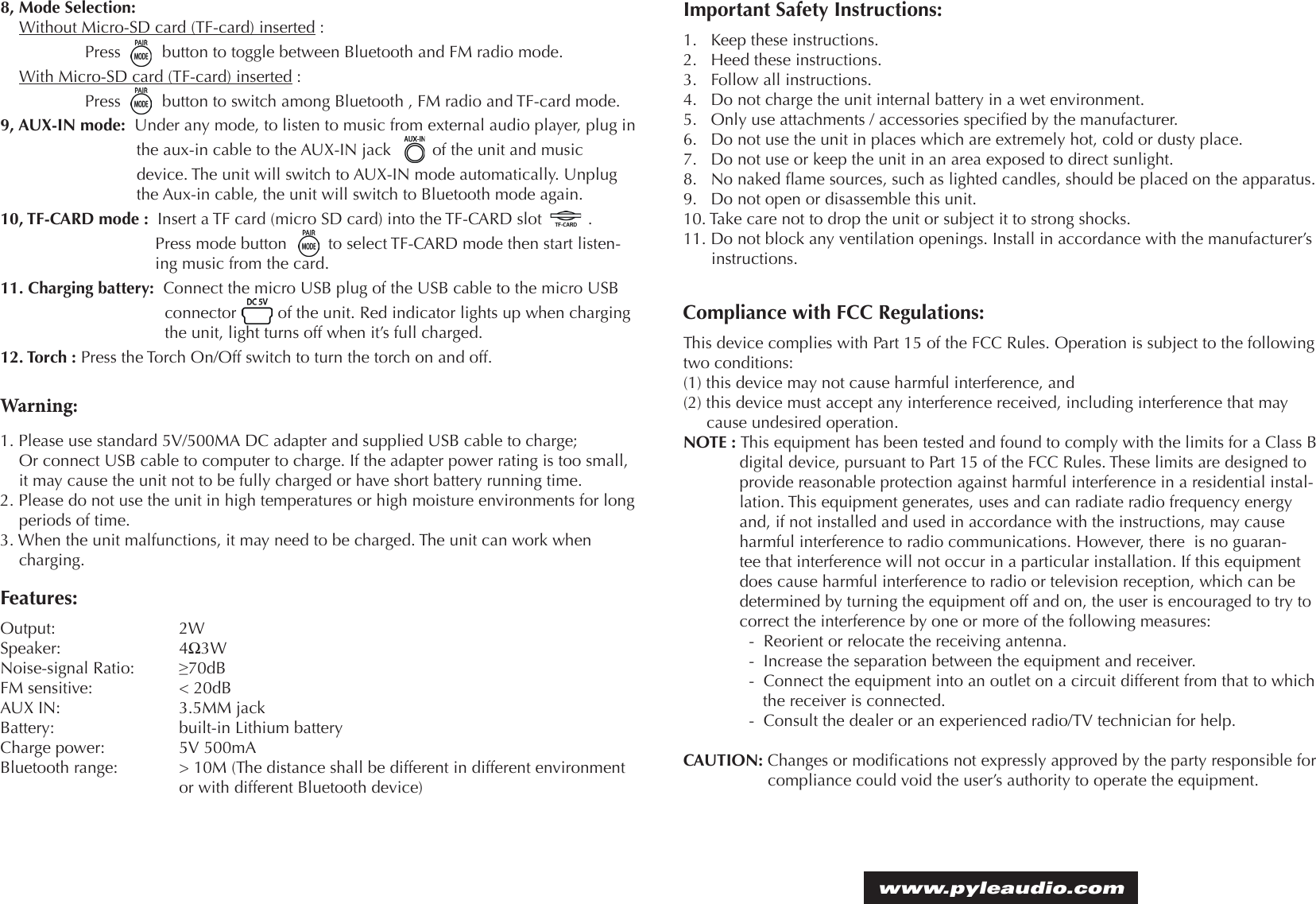 Warning:1. Please use standard 5V/500MA DC adapter and supplied USB cable to charge; Or connect USB cable to computer to charge. If the adapter power rating is too small, it may cause the unit not to be fully charged or have short battery running time.2. Please do not use the unit in high temperatures or high moisture environments for long periods of time.3. When the unit malfunctions, it may need to be charged. The unit can work when charging.Features:Output:     2WSpeaker:     4Ω3WNoise-signal Ratio:   ≥70dBFM sensitive:      &lt; 20dB  AUX IN:     3.5MM jackBattery:      built-in Lithium batteryCharge power:     5V 500mABluetooth range:   &gt; 10M (The distance shall be different in different environment       or with different Bluetooth device)Compliance with FCC Regulations:This device complies with Part 15 of the FCC Rules. Operation is subject to the following two conditions:(1) this device may not cause harmful interference, and (2) this device must accept any interference received, including interference that may   cause undesired operation.NOTE : This equipment has been tested and found to comply with the limits for a Class B digital device, pursuant to Part 15 of the FCC Rules. These limits are designed to provide reasonable protection against harmful interference in a residential instal-lation. This equipment generates, uses and can radiate radio frequency energy and, if not installed and used in accordance with the instructions, may cause harmful interference to radio communications. However, there  is no guaran-tee that interference will not occur in a particular installation. If this equipment does cause harmful interference to radio or television reception, which can be determined by turning the equipment off and on, the user is encouraged to try to correct the interference by one or more of the following measures:-  Reorient or relocate the receiving antenna.-  Increase the separation between the equipment and receiver.-  Connect the equipment into an outlet on a circuit different from that to which the receiver is connected.-  Consult the dealer or an experienced radio/TV technician for help.CAUTION: Changes or modications not expressly approved by the party responsible for compliance could void the user’s authority to operate the equipment.www.pyleaudio.com Important Safety Instructions:1.   Keep these instructions.2.   Heed these instructions.3.   Follow all instructions.4.   Do not charge the unit internal battery in a wet environment.5.   Only use attachments / accessories specied by the manufacturer.6.   Do not use the unit in places which are extremely hot, cold or dusty place.7.   Do not use or keep the unit in an area exposed to direct sunlight.8.   No naked ame sources, such as lighted candles, should be placed on the apparatus.9.   Do not open or disassemble this unit.10. Take care not to drop the unit or subject it to strong shocks.11. Do not block any ventilation openings. Install in accordance with the manufacturer’s instructions.8, Mode Selection: Without Micro-SD card (TF-card) inserted :   Press         button to toggle between Bluetooth and FM radio mode.With Micro-SD card (TF-card) inserted :        Press         button to switch among Bluetooth , FM radio and TF-card mode.9, AUX-IN mode:  Under any mode, to listen to music from external audio player, plug in the aux-in cable to the AUX-IN jack         of the unit and music device. The unit will switch to AUX-IN mode automatically. Unplug the Aux-in cable, the unit will switch to Bluetooth mode again.10, TF-CARD mode :  Insert a TF card (micro SD card) into the TF-CARD slot          .Press mode button         to select TF-CARD mode then start listen-ing music from the card.11. Charging battery:  Connect the micro USB plug of the USB cable to the micro USB connector         of the unit. Red indicator lights up when charging the unit, light turns off when it’s full charged.12. Torch : Press the Torch On/Off switch to turn the torch on and off. 