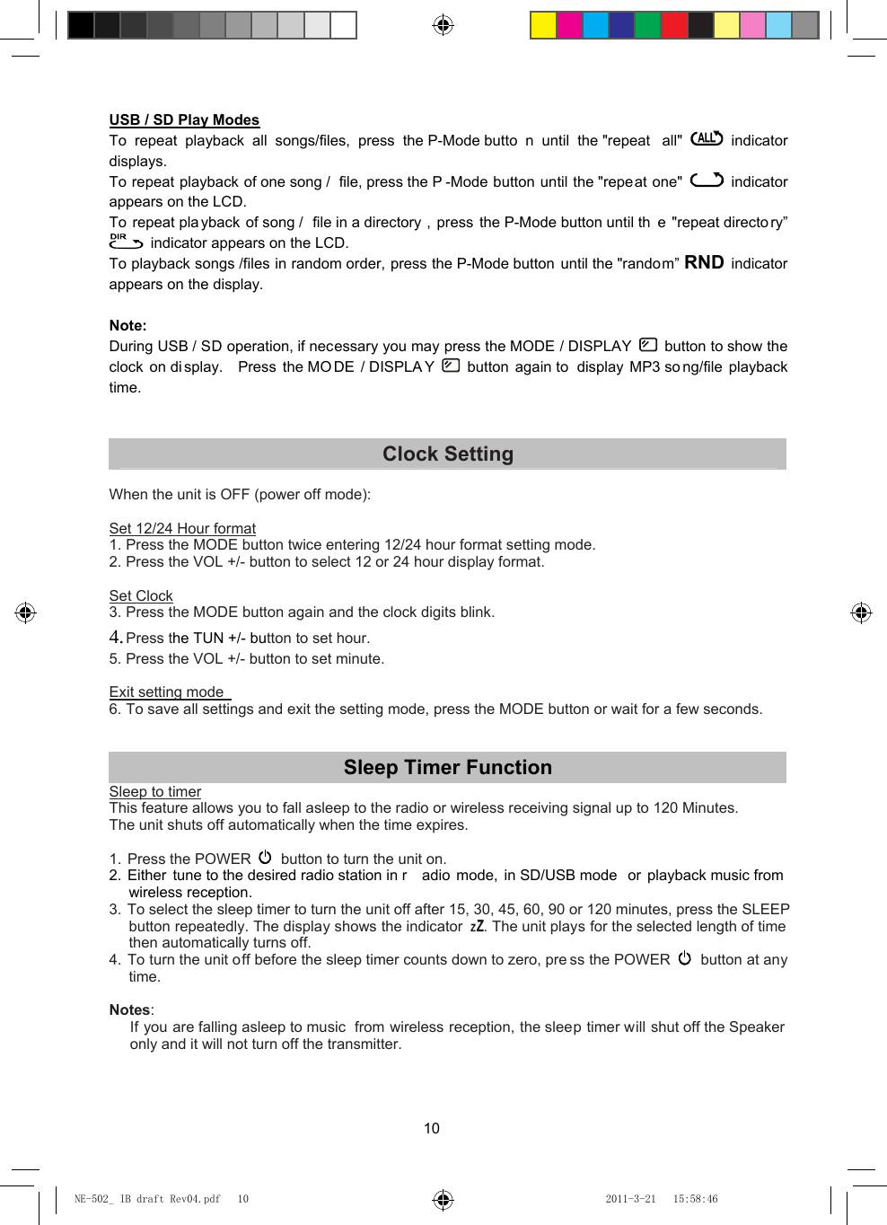10 USB / SD Play Modes To repeat playback all songs/files, press the P-Mode butto n until the &quot;repeat  all&quot;   indicator       displays. To repeat playback of one song /  file, press the P -Mode button until the &quot;repeat one&quot;   indicator      appears on the LCD. To repeat playback of song /  file in a directory , press the P-Mode button until th e &quot;repeat directo ry”   indicator appears on the LCD. To playback songs /files in random order, press the P-Mode button until the &quot;random” RND indicator      appears on the display.  Note: During USB / SD operation, if necessary you may press the MODE / DISPLAY   button to show the clock on di splay.  Press the MO DE / DISPLA Y   button again to  display MP3 so ng/file playback time.   Clock Setting  When the unit is OFF (power off mode):  Set 12/24 Hour format 1. Press the MODE button twice entering 12/24 hour format setting mode. 2. Press the VOL +/- button to select 12 or 24 hour display format.  Set Clock 3. Press the MODE button again and the clock digits blink. 4. Press the TUN +/- button to set hour. 5. Press the VOL +/- button to set minute.  Exit setting mode   6. To save all settings and exit the setting mode, press the MODE button or wait for a few seconds.   Sleep Timer Function Sleep to timer This feature allows you to fall asleep to the radio or wireless receiving signal up to 120 Minutes.   The unit shuts off automatically when the time expires.  1. Press the POWER   button to turn the unit on. 2. Either tune to the desired radio station in r adio mode, in SD/USB mode  or playback music from wireless reception. 3.  To select the sleep timer to turn the unit off after 15, 30, 45, 60, 90 or 120 minutes, press the SLEEP button repeatedly. The display shows the indicator  . The unit plays for the selected length of time then automatically turns off. 4. To turn the unit off before the sleep timer counts down to zero, pre ss the POWER   button at any time.  Notes: If you are falling asleep to music  from wireless reception, the sleep timer will shut off the Speaker only and it will not turn off the transmitter.    NE-502_ IB draft Rev04.pdf   10NE-502_ IB draft Rev04.pdf   10 2011-3-21   15:58:462011-3-21   15:58:46