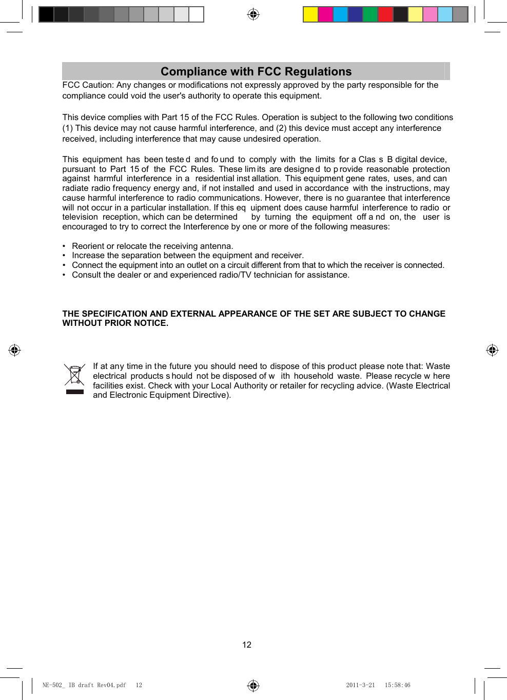 12 Compliance with FCC Regulations FCC Caution: Any changes or modifications not expressly approved by the party responsible for thecompliance could void the user&apos;s authority to operate this equipment. This device complies with Part 15 of the FCC Rules. Operation is subject to the following two conditions(1) This device may not cause harmful interference, and (2) this device must accept any interferencereceived, including interference that may cause undesired operation.  This equipment has been teste d and fo und to comply with the limits for a Clas s B digital device, pursuant to Part 15 of  the FCC Rules. These lim its are designe d to p rovide reasonable protection against harmful interference in a  residential inst allation. This equipment gene rates, uses, and can radiate radio frequency energy and, if not installed and used in accordance  with the instructions, may cause harmful interference to radio communications. However, there is no guarantee that interference will not occur in a particular installation. If this eq uipment does cause harmful  interference to radio or television reception, which can be determined  by turning the equipment off a nd on, the  user is encouraged to try to correct the Interference by one or more of the following measures:    •  Reorient or relocate the receiving antenna.   •  Increase the separation between the equipment and receiver.   •  Connect the equipment into an outlet on a circuit different from that to which the receiver is connected.   •   Consult the dealer or and experienced radio/TV technician for assistance.    THE SPECIFICATION AND EXTERNAL APPEARANCE OF THE SET ARE SUBJECT TO CHANGE WITHOUT PRIOR NOTICE.   If at any time in the future you should need to dispose of this product please note that: Waste electrical products s hould not be disposed of w ith household waste. Please recycle w here facilities exist. Check with your Local Authority or retailer for recycling advice. (Waste Electrical and Electronic Equipment Directive).  NE-502_ IB draft Rev04.pdf   12NE-502_ IB draft Rev04.pdf   12 2011-3-21   15:58:462011-3-21   15:58:46