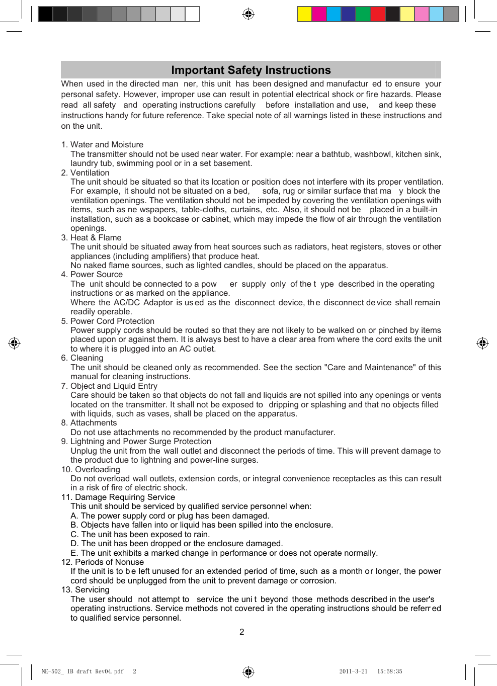 2 Important Safety Instructions When used in the directed man ner, this unit  has been designed and manufactur ed to ensure  your personal safety. However, improper use can result in potential electrical shock or fire hazards. Please read all safety  and operating instructions carefully  before installation and use,  and keep these instructions handy for future reference. Take special note of all warnings listed in these instructions and on the unit.  1. Water and Moisture The transmitter should not be used near water. For example: near a bathtub, washbowl, kitchen sink, laundry tub, swimming pool or in a set basement. 2. Ventilation The unit should be situated so that its location or position does not interfere with its proper ventilation. For example, it should not be situated on a bed,  sofa, rug or similar surface that ma y block the  ventilation openings. The ventilation should not be impeded by covering the ventilation openings with items, such as ne wspapers, table-cloths, curtains, etc. Also, it should not be  placed in a built-in installation, such as a bookcase or cabinet, which may impede the flow of air through the ventilation openings. 3. Heat &amp; Flame The unit should be situated away from heat sources such as radiators, heat registers, stoves or other appliances (including amplifiers) that produce heat.   No naked flame sources, such as lighted candles, should be placed on the apparatus. 4. Power Source The unit should be connected to a pow er supply only of the t ype described in the operating instructions or as marked on the appliance.   Where the AC/DC Adaptor is us ed as the  disconnect device, th e disconnect de vice shall remain  readily operable. 5. Power Cord Protection Power supply cords should be routed so that they are not likely to be walked on or pinched by items placed upon or against them. It is always best to have a clear area from where the cord exits the unit to where it is plugged into an AC outlet. 6. Cleaning The unit should be cleaned only as recommended. See the section &quot;Care and Maintenance&quot; of this manual for cleaning instructions. 7. Object and Liquid Entry Care should be taken so that objects do not fall and liquids are not spilled into any openings or vents located on the transmitter. It shall not be exposed to  dripping or splashing and that no objects filled  with liquids, such as vases, shall be placed on the apparatus. 8. Attachments Do not use attachments no recommended by the product manufacturer. 9. Lightning and Power Surge Protection Unplug the unit from the  wall outlet and disconnect the periods of time. This w ill prevent damage to the product due to lightning and power-line surges. 10. Overloading Do not overload wall outlets, extension cords, or integral convenience receptacles as this can result in a risk of fire of electric shock. 11. Damage Requiring Service This unit should be serviced by qualified service personnel when: A. The power supply cord or plug has been damaged. B. Objects have fallen into or liquid has been spilled into the enclosure. C. The unit has been exposed to rain. D. The unit has been dropped or the enclosure damaged. E. The unit exhibits a marked change in performance or does not operate normally. 12. Periods of Nonuse If the unit is to b e left unused for an extended period of time, such as a month or longer, the power cord should be unplugged from the unit to prevent damage or corrosion. 13. Servicing The user should  not attempt to  service the uni t beyond those methods described in the user&apos;s  operating instructions. Service methods not covered in the operating instructions should be referr ed to qualified service personnel. NE-502_ IB draft Rev04.pdf   2NE-502_ IB draft Rev04.pdf   2 2011-3-21   15:58:352011-3-21   15:58:35