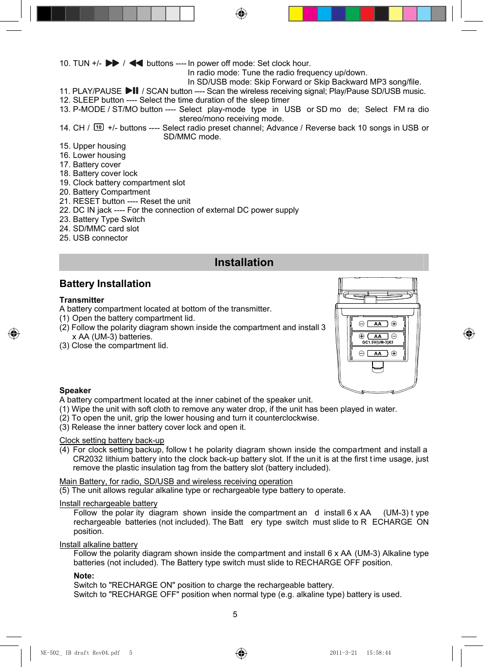 5 10. TUN +/-   /    buttons ---- In power off mode: Set clock hour. In radio mode: Tune the radio frequency up/down. In SD/USB mode: Skip Forward or Skip Backward MP3 song/file. 11. PLAY/PAUSE    / SCAN button ---- Scan the wireless receiving signal; Play/Pause SD/USB music. 12. SLEEP button ---- Select the time duration of the sleep timer 13. P-MODE / ST/MO button ---- Select play-mode type in USB or SD mo de; Select FM ra dio stereo/mono receiving mode. 14. CH /    +/- buttons ---- Select radio preset channel; Advance / Reverse back 10 songs in USB or SD/MMC mode. 15. Upper housing 16. Lower housing 17. Battery cover 18. Battery cover lock 19. Clock battery compartment slot 20. Battery Compartment 21. RESET button ---- Reset the unit 22. DC IN jack ---- For the connection of external DC power supply 23. Battery Type Switch 24. SD/MMC card slot 25. USB connector  Installation  Battery Installation  Transmitter A battery compartment located at bottom of the transmitter. (1) Open the battery compartment lid. (2) Follow the polarity diagram shown inside the compartment and install 3 x AA (UM-3) batteries. (3) Close the compartment lid.     Speaker A battery compartment located at the inner cabinet of the speaker unit. (1) Wipe the unit with soft cloth to remove any water drop, if the unit has been played in water. (2) To open the unit, grip the lower housing and turn it counterclockwise. (3) Release the inner battery cover lock and open it.  Clock setting battery back-up (4) For clock setting backup, follow t he polarity diagram shown inside the compa rtment and install a CR2032 lithium battery into the clock back-up battery slot. If the un it is at the first t ime usage, just remove the plastic insulation tag from the battery slot (battery included).  Main Battery, for radio, SD/USB and wireless receiving operation (5) The unit allows regular alkaline type or rechargeable type battery to operate.  Install rechargeable battery Follow the polar ity diagram shown inside the compartment an d install 6 x AA  (UM-3) t ype rechargeable batteries (not included). The Batt ery type switch must slide to R ECHARGE ON position.  Install alkaline battery Follow the polarity diagram shown inside the compartment and install 6 x AA (UM-3) Alkaline type batteries (not included). The Battery type switch must slide to RECHARGE OFF position.   Note:   Switch to &quot;RECHARGE ON&quot; position to charge the rechargeable battery.   Switch to &quot;RECHARGE OFF&quot; position when normal type (e.g. alkaline type) battery is used. NE-502_ IB draft Rev04.pdf   5NE-502_ IB draft Rev04.pdf   5 2011-3-21   15:58:442011-3-21   15:58:44