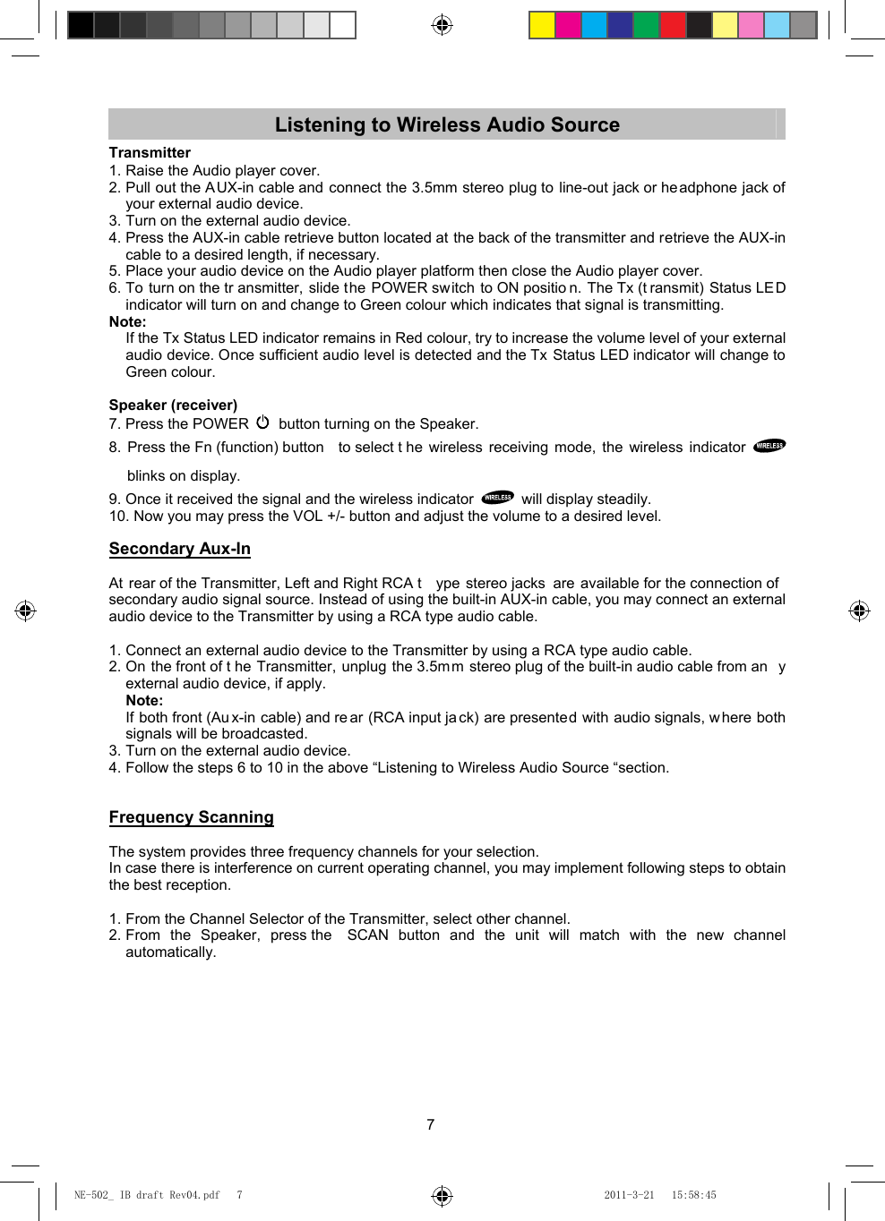 7 Listening to Wireless Audio Source Transmitter 1. Raise the Audio player cover. 2. Pull out the AUX-in cable and connect the 3.5mm stereo plug to line-out jack or headphone jack of your external audio device. 3. Turn on the external audio device. 4. Press the AUX-in cable retrieve button located at the back of the transmitter and retrieve the AUX-in cable to a desired length, if necessary. 5. Place your audio device on the Audio player platform then close the Audio player cover. 6. To turn on the tr ansmitter, slide the POWER switch to ON positio n. The Tx (t ransmit) Status LED indicator will turn on and change to Green colour which indicates that signal is transmitting. Note:  If the Tx Status LED indicator remains in Red colour, try to increase the volume level of your external audio device. Once sufficient audio level is detected and the Tx Status LED indicator will change to Green colour.  Speaker (receiver) 7. Press the POWER   button turning on the Speaker. 8. Press the Fn (function) button  to select t he wireless receiving mode, the wireless indicator   blinks on display. 9. Once it received the signal and the wireless indicator    will display steadily.   10. Now you may press the VOL +/- button and adjust the volume to a desired level.  Secondary Aux-In  At rear of the Transmitter, Left and Right RCA t ype stereo jacks are available for the connection of secondary audio signal source. Instead of using the built-in AUX-in cable, you may connect an external audio device to the Transmitter by using a RCA type audio cable.  1. Connect an external audio device to the Transmitter by using a RCA type audio cable. 2. On the front of t he Transmitter, unplug the 3.5m m stereo plug of the built-in audio cable from an y external audio device, if apply.    Note:  If both front (Au x-in cable) and re ar (RCA input ja ck) are presented with audio signals, w here both signals will be broadcasted. 3. Turn on the external audio device. 4. Follow the steps 6 to 10 in the above “Listening to Wireless Audio Source “section.   Frequency Scanning  The system provides three frequency channels for your selection. In case there is interference on current operating channel, you may implement following steps to obtain the best reception.  1. From the Channel Selector of the Transmitter, select other channel. 2. From the Speaker, press the  SCAN button and the unit will match with the new channel automatically.         NE-502_ IB draft Rev04.pdf   7NE-502_ IB draft Rev04.pdf   7 2011-3-21   15:58:452011-3-21   15:58:45
