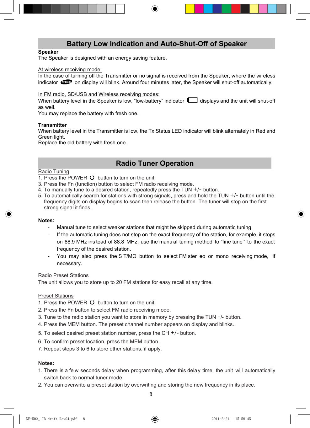 8 Battery Low Indication and Auto-Shut-Off of Speaker Speaker The Speaker is designed with an energy saving feature.  At wireless receiving mode: In the case of turning off the Transmitter or no signal is received from the Speaker, where the wireless indicator    on display will blink. Around four minutes later, the Speaker will shut-off automatically.  In FM radio, SD/USB and Wireless receiving modes: When battery level in the Speaker is low, “low-battery” indicator    displays and the unit will shut-off as well. You may replace the battery with fresh one.  Transmitter When battery level in the Transmitter is low, the Tx Status LED indicator will blink alternately in Red and Green light. Replace the old battery with fresh one.   Radio Tuner Operation Radio Tuning 1. Press the POWER   button to turn on the unit. 3. Press the Fn (function) button to select FM radio receiving mode. 4. To manually tune to a desired station, repeatedly press the TUN +/- button. 5. To automatically search for stations with strong signals, press and hold the TUN +/- button until the frequency digits on display begins to scan then release the button. The tuner will stop on the first strong signal it finds.  Notes:  -  Manual tune to select weaker stations that might be skipped during automatic tuning. -  If the automatic tuning does not stop on the exact frequency of the station, for example, it stops on 88.9 MHz ins tead of 88.8 MHz, use the manu al tuning method to &quot;fine tune &quot; to the exact frequency of the desired station. -  You may also press the S T/MO button to select FM ster eo or mono receiving mode,  if necessary.  Radio Preset Stations The unit allows you to store up to 20 FM stations for easy recall at any time.  Preset Stations 1. Press the POWER   button to turn on the unit. 2. Press the Fn button to select FM radio receiving mode. 3. Tune to the radio station you want to store in memory by pressing the TUN +/- button. 4. Press the MEM button. The preset channel number appears on display and blinks. 5. To select desired preset station number, press the CH +/- button. 6. To confirm preset location, press the MEM button. 7. Repeat steps 3 to 6 to store other stations, if apply.  Notes: 1. There is a fe w seconds dela y when programming, after this dela y time, the unit  will automatically switch back to normal tuner mode. 2. You can overwrite a preset station by overwriting and storing the new frequency in its place. NE-502_ IB draft Rev04.pdf   8NE-502_ IB draft Rev04.pdf   8 2011-3-21   15:58:452011-3-21   15:58:45