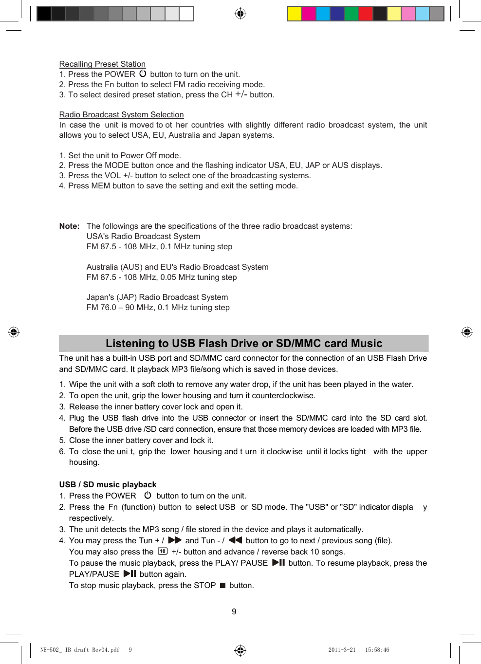 9 Recalling Preset Station 1. Press the POWER    button to turn on the unit. 2. Press the Fn button to select FM radio receiving mode. 3. To select desired preset station, press the CH +/- button.  Radio Broadcast System Selection In case the  unit is moved to ot her countries with slightly different radio broadcast system, the unit allows you to select USA, EU, Australia and Japan systems.  1. Set the unit to Power Off mode. 2. Press the MODE button once and the flashing indicator USA, EU, JAP or AUS displays. 3. Press the VOL +/- button to select one of the broadcasting systems. 4. Press MEM button to save the setting and exit the setting mode.    Note:  The followings are the specifications of the three radio broadcast systems:   USA&apos;s Radio Broadcast System   FM 87.5 - 108 MHz, 0.1 MHz tuning step    Australia (AUS) and EU&apos;s Radio Broadcast System   FM 87.5 - 108 MHz, 0.05 MHz tuning step     Japan&apos;s (JAP) Radio Broadcast System   FM 76.0 – 90 MHz, 0.1 MHz tuning step   Listening to USB Flash Drive or SD/MMC card Music The unit has a built-in USB port and SD/MMC card connector for the connection of an USB Flash Drive and SD/MMC card. It playback MP3 file/song which is saved in those devices.  1. Wipe the unit with a soft cloth to remove any water drop, if the unit has been played in the water. 2. To open the unit, grip the lower housing and turn it counterclockwise. 3. Release the inner battery cover lock and open it. 4. Plug the USB flash drive into the USB connector or insert the SD/MMC card into the SD card slot.     Before the USB drive /SD card connection, ensure that those memory devices are loaded with MP3 file. 5. Close the inner battery cover and lock it. 6. To close the uni t, grip the  lower housing and t urn it clockw ise until it locks tight  with the upper housing.  USB / SD music playback 1. Press the POWER     button to turn on the unit. 2. Press the Fn (function) button to select USB  or SD mode. The &quot;USB&quot; or &quot;SD&quot; indicator displa y respectively. 3. The unit detects the MP3 song / file stored in the device and plays it automatically. 4. You may press the Tun + /    and Tun - /    button to go to next / previous song (file).   You may also press the    +/- button and advance / reverse back 10 songs.   To pause the music playback, press the PLAY/ PAUSE    button. To resume playback, press the PLAY/PAUSE   button again.   To stop music playback, press the STOP   button.  NE-502_ IB draft Rev04.pdf   9NE-502_ IB draft Rev04.pdf   9 2011-3-21   15:58:462011-3-21   15:58:46