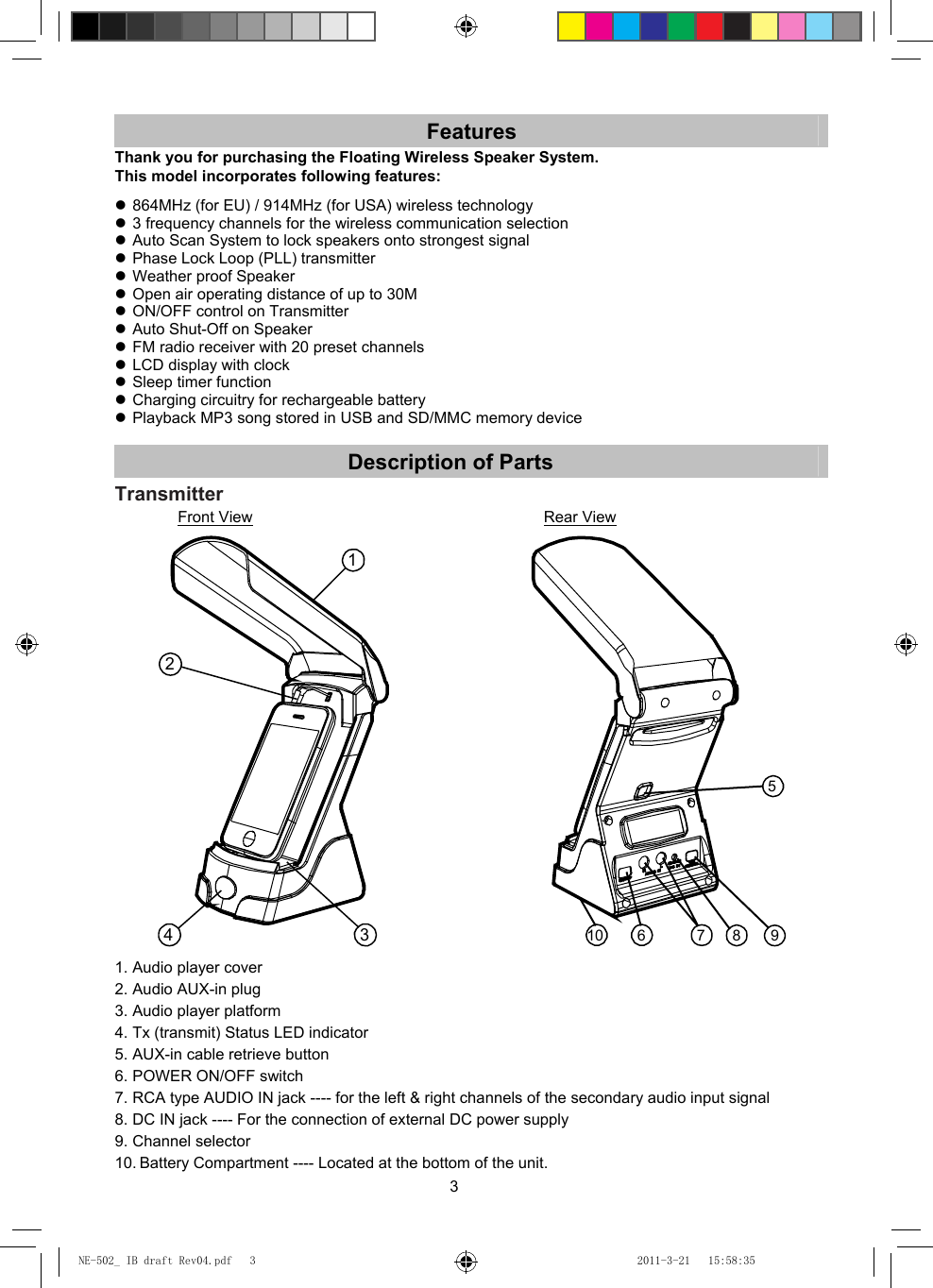 3 Features Thank you for purchasing the Floating Wireless Speaker System. This model incorporates following features:   864MHz (for EU) / 914MHz (for USA) wireless technology  3 frequency channels for the wireless communication selection  Auto Scan System to lock speakers onto strongest signal  Phase Lock Loop (PLL) transmitter  Weather proof Speaker  Open air operating distance of up to 30M  ON/OFF control on Transmitter  Auto Shut-Off on Speaker  FM radio receiver with 20 preset channels  LCD display with clock  Sleep timer function  Charging circuitry for rechargeable battery  Playback MP3 song stored in USB and SD/MMC memory device  Description of Parts Transmitter Front View                       Rear View 124 35987610  1. Audio player cover 2. Audio AUX-in plug 3. Audio player platform 4. Tx (transmit) Status LED indicator 5. AUX-in cable retrieve button 6. POWER ON/OFF switch 7. RCA type AUDIO IN jack ---- for the left &amp; right channels of the secondary audio input signal 8. DC IN jack ---- For the connection of external DC power supply 9. Channel selector 10. Battery Compartment ---- Located at the bottom of the unit. NE-502_ IB draft Rev04.pdf   3NE-502_ IB draft Rev04.pdf   3 2011-3-21   15:58:352011-3-21   15:58:35