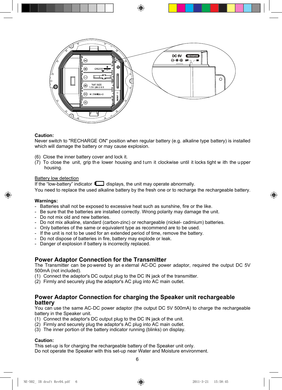 6   Caution: Never switch to &quot;RECHARGE ON&quot; position when regular battery (e.g. alkaline type battery) is installed which will damage the battery or may cause explosion.  (6)  Close the inner battery cover and lock it. (7)  To close the  unit, grip th e lower housing and t urn it clockwise until it locks tight w ith the u pper housing.  Battery low detection If the “low-battery” indicator    displays, the unit may operate abnormally.   You need to replace the used alkaline battery by the fresh one or to recharge the rechargeable battery.  Warnings: -  Batteries shall not be exposed to excessive heat such as sunshine, fire or the like. -  Be sure that the batteries are installed correctly. Wrong polarity may damage the unit. -  Do not mix old and new batteries. -  Do not mix alkaline, standard (carbon-zinc) or rechargeable (nickel- cadmium) batteries. -  Only batteries of the same or equivalent type as recommend are to be used. -  If the unit is not to be used for an extended period of time, remove the battery. -  Do not dispose of batteries in fire, battery may explode or leak. -  Danger of explosion if battery is incorrectly replaced.   Power Adaptor Connection for the Transmitter The Transmitter can be po wered by an e xternal AC-DC power adaptor, required the output DC 5V 500mA (not included). (1)  Connect the adaptor&apos;s DC output plug to the DC IN jack of the transmitter. (2)  Firmly and securely plug the adaptor&apos;s AC plug into AC main outlet.   Power Adaptor Connection for charging the Speaker unit rechargeable battery You can use t he same AC-DC power adaptor (the output DC 5V 500mA) to charge the rechargeable battery in the Speaker unit. (1)  Connect the adaptor&apos;s DC output plug to the DC IN jack of the unit. (2)  Firmly and securely plug the adaptor&apos;s AC plug into AC main outlet. (3)  The inner portion of the battery indicator running (blinks) on display.  Caution: This set-up is for charging the rechargeable battery of the Speaker unit only. Do not operate the Speaker with this set-up near Water and Moisture environment. NE-502_ IB draft Rev04.pdf   6NE-502_ IB draft Rev04.pdf   6 2011-3-21   15:58:452011-3-21   15:58:45