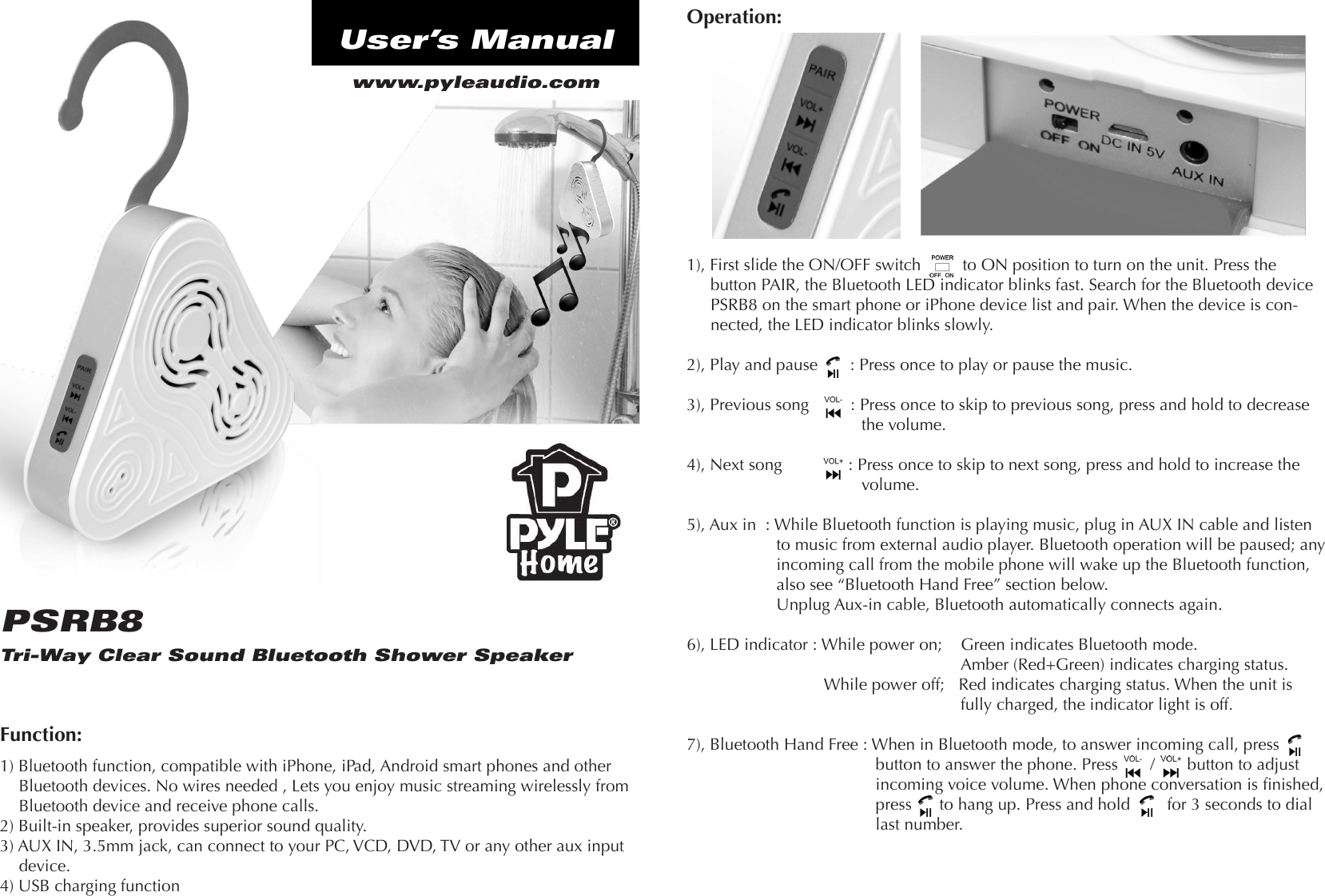 Tri-Way Clear Sound Bluetooth Shower SpeakerPSRB8www.pyleaudio.comUser’s ManualFunction:1) Bluetooth function, compatible with iPhone, iPad, Android smart phones and other Bluetooth devices. No wires needed , Lets you enjoy music streaming wirelessly from Bluetooth device and receive phone calls.2) Built-in speaker, provides superior sound quality.3) AUX IN, 3.5mm jack, can connect to your PC, VCD, DVD, TV or any other aux input device.4) USB charging functionOperation:1), First slide the ON/OFF switch         to ON position to turn on the unit. Press the button PAIR, the Bluetooth LED indicator blinks fast. Search for the Bluetooth device PSRB8 on the smart phone or iPhone device list and pair. When the device is con-nected, the LED indicator blinks slowly.2), Play and pause       : Press once to play or pause the music. 3), Previous song         : Press once to skip to previous song, press and hold to decreasethe volume.4), Next song           : Press once to skip to next song, press and hold to increase the volume.5), Aux in  : While Bluetooth function is playing music, plug in AUX IN cable and listen to music from external audio player. Bluetooth operation will be paused; any incoming call from the mobile phone will wake up the Bluetooth function, also see “Bluetooth Hand Free” section below.Unplug Aux-in cable, Bluetooth automatically connects again. 6), LED indicator : While power on;    Green indicates Bluetooth mode. Amber (Red+Green) indicates charging status. While power off;   Red indicates charging status. When the unit is fully charged, the indicator light is off.7), Bluetooth Hand Free : When in Bluetooth mode, to answer incoming call, press button to answer the phone. Press       /       button to adjust incoming voice volume. When phone conversation is nished, press      to hang up. Press and hold        for 3 seconds to dial last number.