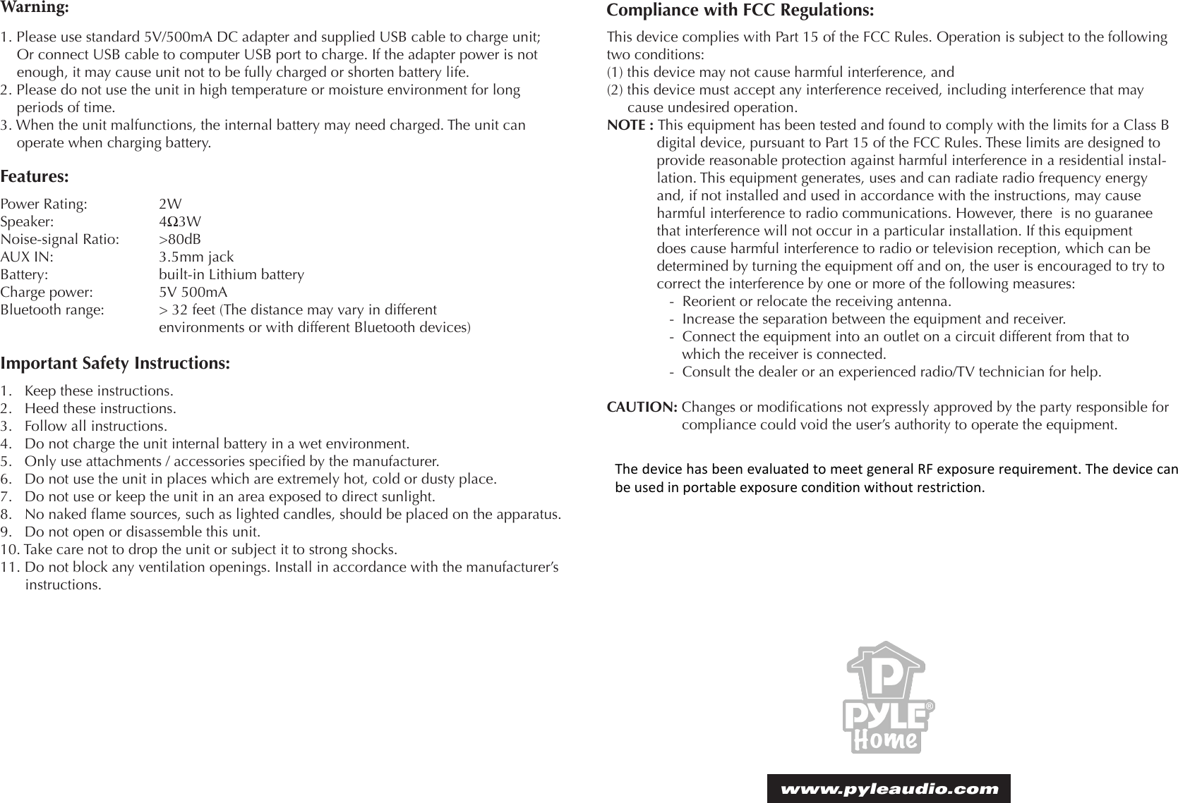 Warning:1. Please use standard 5V/500mA DC adapter and supplied USB cable to charge unit; Or connect USB cable to computer USB port to charge. If the adapter power is not enough, it may cause unit not to be fully charged or shorten battery life.2. Please do not use the unit in high temperature or moisture environment for long periods of time.3. When the unit malfunctions, the internal battery may need charged. The unit can operate when charging battery.Features:Power Rating:     2WSpeaker:     4Ω3WNoise-signal Ratio:   &gt;80dBAUX IN:     3.5mm jackBattery:      built-in Lithium batteryCharge power:     5V 500mABluetooth range:   &gt; 32 feet (The distance may vary in different       environments or with different Bluetooth devices)Compliance with FCC Regulations:This device complies with Part 15 of the FCC Rules. Operation is subject to the following two conditions:(1) this device may not cause harmful interference, and (2) this device must accept any interference received, including interference that may   cause undesired operation.NOTE : This equipment has been tested and found to comply with the limits for a Class B digital device, pursuant to Part 15 of the FCC Rules. These limits are designed to provide reasonable protection against harmful interference in a residential instal-lation. This equipment generates, uses and can radiate radio frequency energy and, if not installed and used in accordance with the instructions, may cause harmful interference to radio communications. However, there  is no guaranee that interference will not occur in a particular installation. If this equipment does cause harmful interference to radio or television reception, which can be determined by turning the equipment off and on, the user is encouraged to try to correct the interference by one or more of the following measures:-  Reorient or relocate the receiving antenna.-  Increase the separation between the equipment and receiver.-  Connect the equipment into an outlet on a circuit different from that to which the receiver is connected.-  Consult the dealer or an experienced radio/TV technician for help.CAUTION: Changes or modications not expressly approved by the party responsible for compliance could void the user’s authority to operate the equipment.www.pyleaudio.comImportant Safety Instructions:1.   Keep these instructions.2.   Heed these instructions.3.   Follow all instructions.4.   Do not charge the unit internal battery in a wet environment.5.   Only use attachments / accessories specied by the manufacturer.6.   Do not use the unit in places which are extremely hot, cold or dusty place.7.   Do not use or keep the unit in an area exposed to direct sunlight.8.   No naked ame sources, such as lighted candles, should be placed on the apparatus.9.   Do not open or disassemble this unit.10. Take care not to drop the unit or subject it to strong shocks.11. Do not block any ventilation openings. Install in accordance with the manufacturer’s instructions.The device has been evaluated to meet general RF exposure requirement. The device can be used in portable exposure condition without restriction. 
