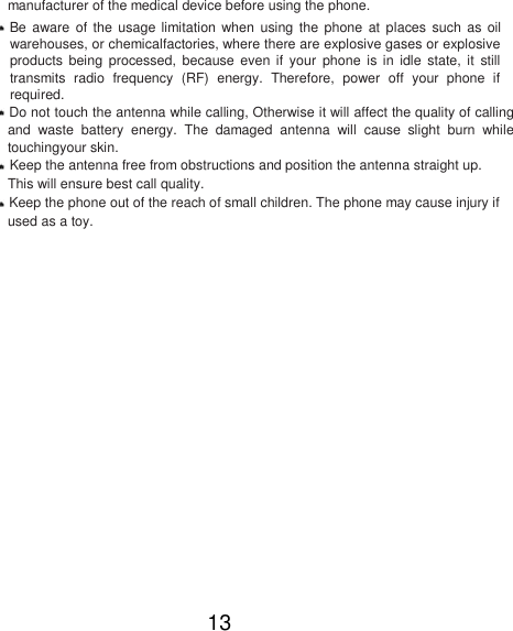 manufacturer of the medical device before using the phone.   Be  aware  of the usage limitation when  using  the  phone  at places such  as  oil warehouses, or chemicalfactories, where there are explosive gases or explosive products  being  processed,  because  even  if your  phone  is  in  idle  state,  it  still transmits  radio  frequency  (RF)  energy.  Therefore,  power  off  your  phone  if required.   Do not touch the antenna while calling, Otherwise it will affect the quality of calling and  waste  battery  energy.  The  damaged  antenna  will  cause  slight  burn  while touchingyour skin.   Keep the antenna free from obstructions and position the antenna straight up. This will ensure best call quality.   Keep the phone out of the reach of small children. The phone may cause injury if used as a toy.                 13 