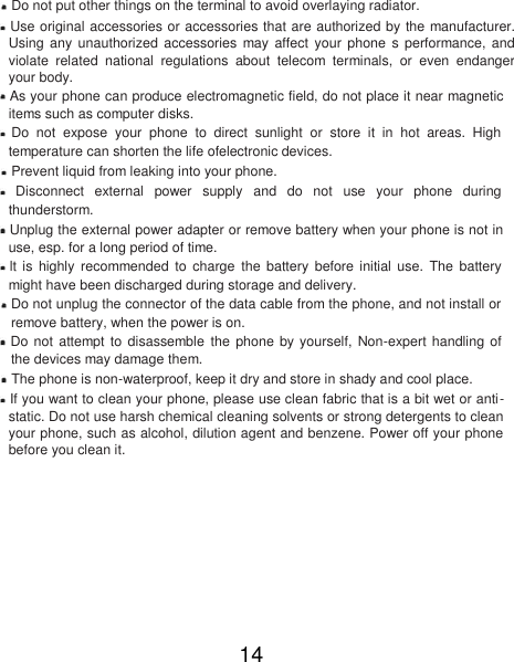  Do not put other things on the terminal to avoid overlaying radiator.   Use original accessories or accessories that are authorized by the manufacturer. Using  any  unauthorized  accessories  may affect  your  phone  s performance,  and violate  related  national  regulations  about  telecom  terminals,  or  even  endanger your body.   As your phone can produce electromagnetic field, do not place it near magnetic items such as computer disks.   Do  not  expose  your  phone  to  direct  sunlight  or  store  it  in  hot  areas.  High temperature can shorten the life ofelectronic devices.   Prevent liquid from leaking into your phone.   Disconnect  external  power  supply  and  do  not  use  your  phone  during thunderstorm.   Unplug the external power adapter or remove battery when your phone is not in use, esp. for a long period of time.   lt  is  highly  recommended  to  charge the battery before  initial  use.  The  battery might have been discharged during storage and delivery.   Do not unplug the connector of the data cable from the phone, and not install or remove battery, when the power is on.   Do not attempt to disassemble the  phone by yourself, Non-expert handling of the devices may damage them.   The phone is non-waterproof, keep it dry and store in shady and cool place.   If you want to clean your phone, please use clean fabric that is a bit wet or anti-static. Do not use harsh chemical cleaning solvents or strong detergents to clean your phone, such as alcohol, dilution agent and benzene. Power off your phone before you clean it.         14 