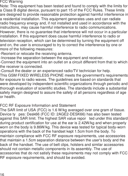 FCC Warning  Note: This equipment has been tested and found to comply with the limits for a Class B digital device, pursuant to part 15 of the FCC Rules. These limits are designed to provide reasonable protection against harmful interference in a residential installation. This equipment generates uses and can radiate radio frequency energy and, if not installed and used in accordance with the instructions, may cause harmful interference to radio communications. However, there is no guarantee that interference will not occur in a particular installation. If this equipment does cause harmful interference to radio or television reception, which can be determined by turning the equipment off and on, the user is encouraged to try to correct the interference by one or more of the following measures:  -Reorient or relocate the receiving antenna.  -Increase the separation between the equipment and receiver.  -Connect the equipment into an outlet on a circuit different from that to which the receiver is connected.  -Consult the dealer or an experienced radio/TV technician for help.  This GSM FIXED WIRELESS PHONE meets the government&apos;s requirements for exposure to radio waves. The guidelines are based on standards that were developed by independent scientific organizations through periodic and thorough evaluation of scientific studies. The standards include a substantial safety margin designed to assure the safety of all persons regardless of age or health.   FCC RF Exposure Information and Statement  The SAR limit of USA (FCC) is 1.6 W/kg averaged over one gram of tissue. Device ty   pes: Desk66 (FCC ID: 2AGE2-DESK66) has also been tested against this SAR limit. The highest SAR value repor   ted under this standard during product certification for use at the ear is 2.42W/kg and when properly worn on the body is 9.86W/kg. This device was tested for typical body-worn operations with the back of the handset kept 1.5cm from the body. To maintain compliance with FCC RF exposure requirements, use accessories that maintain a 1.5cm separation distance between the user&apos;s body and the back of the handset. The use of belt clips, holsters and similar accessories should not contain metallic components in its assembly. The use of accessories that do not satisfy these requirements may not comply with FCC RF exposure requirements, and should be avoided.    16 