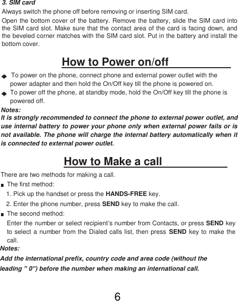 3. SIM card  Always switch the phone off before removing or inserting SIM card.  Open the bottom cover of the battery. Remove the battery, slide the SIM card into the SIM card slot. Make sure that the contact area of the card is facing down, and the beveled corner matches with the SIM card slot. Put in the battery and install the bottom cover.  How to Power on/off   To power on the phone, connect phone and external power outlet with the power adapter and then hold the On/Off key till the phone is powered on.  To power off the phone, at standby mode, hold the On/Off key till the phone is powered off. Notes:  lt is strongly recommended to connect the phone to external power outlet, and use internal battery to power your phone only when external power fails or is not available. The phone will charge the internal battery automatically when it is connected to external power outlet.  How to Make a call    There are two methods for making a call.  The first method:  1. Pick up the handset or press the HANDS-FREE key.  2. Enter the phone number, press SEND key to make the call.  The second method:  Enter the number or select recipient’s number from Contacts, or press SEND key to select a number from the Dialed calls list, then press SEND key to make the call.  Notes:  Add the international prefix, country code and area code (without the leading ” 0”) before the number when making an international call.  6 